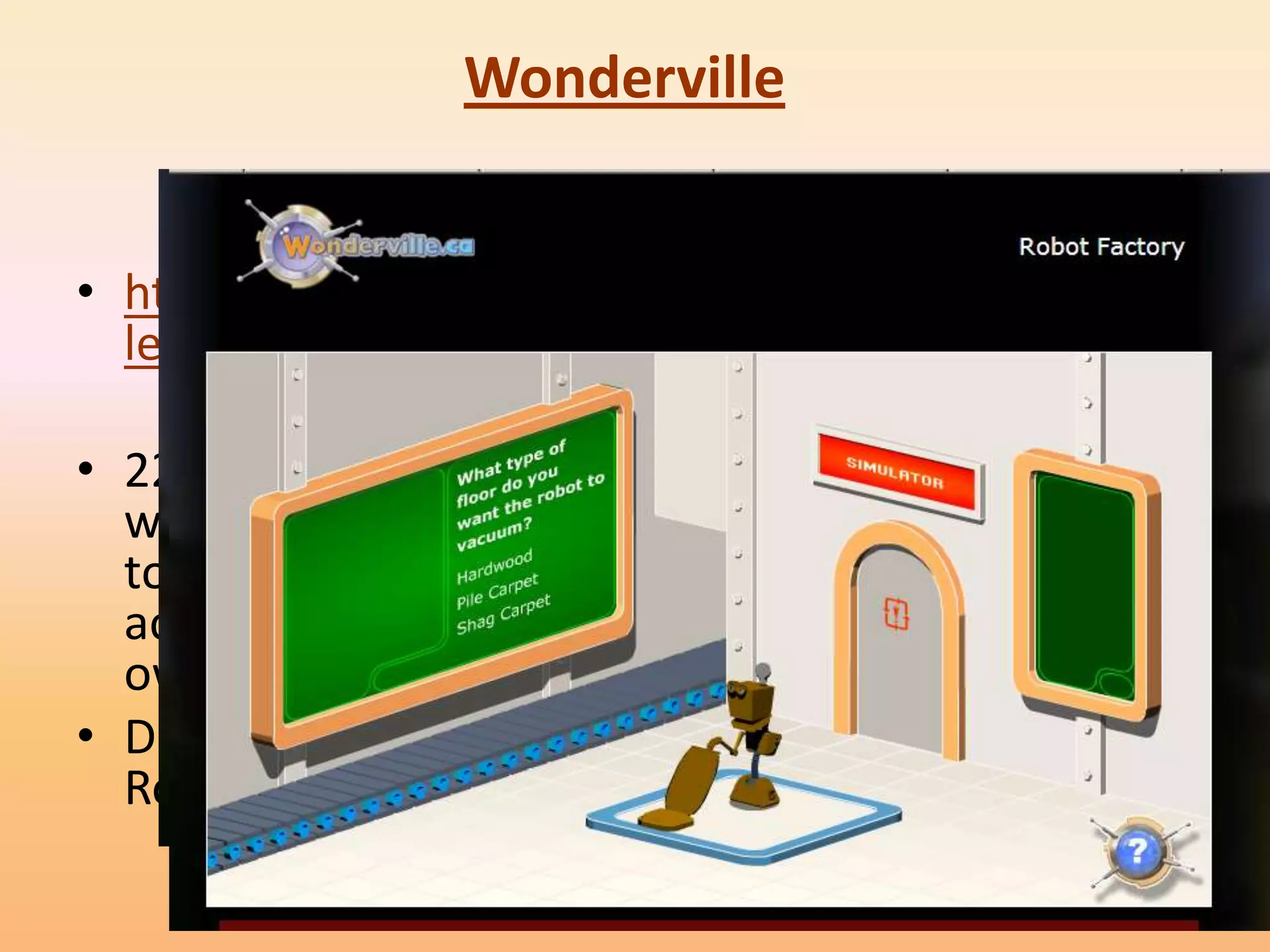 Wonderville


• http://www.wondervil
  le.ca/v1/home.html

• 22 activities covering a
  wide range of science
  topics. Each animated
  activity opens up in its
  own window
• D not miss the “The
  Robot Factory”
 