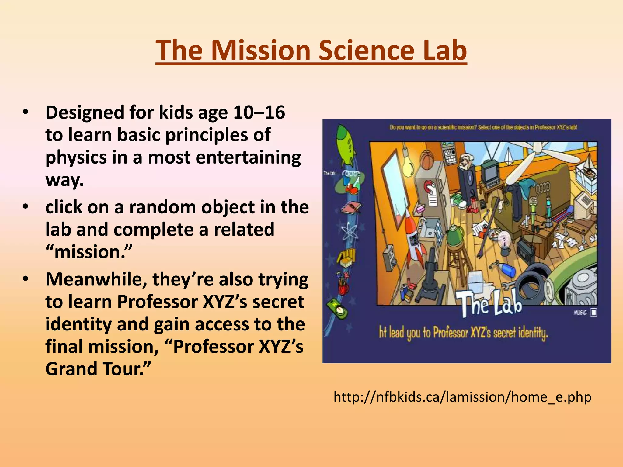 The Mission Science Lab
• Designed for kids age 10–16
  to learn basic principles of
  physics in a most entertaining
  way.
• click on a random object in the
  lab and complete a related
  “mission.”
• Meanwhile, they’re also trying
  to learn Professor XYZ’s secret
  identity and gain access to the
  final mission, “Professor XYZ’s
  Grand Tour.”
                                    http://nfbkids.ca/lamission/home_e.php
 