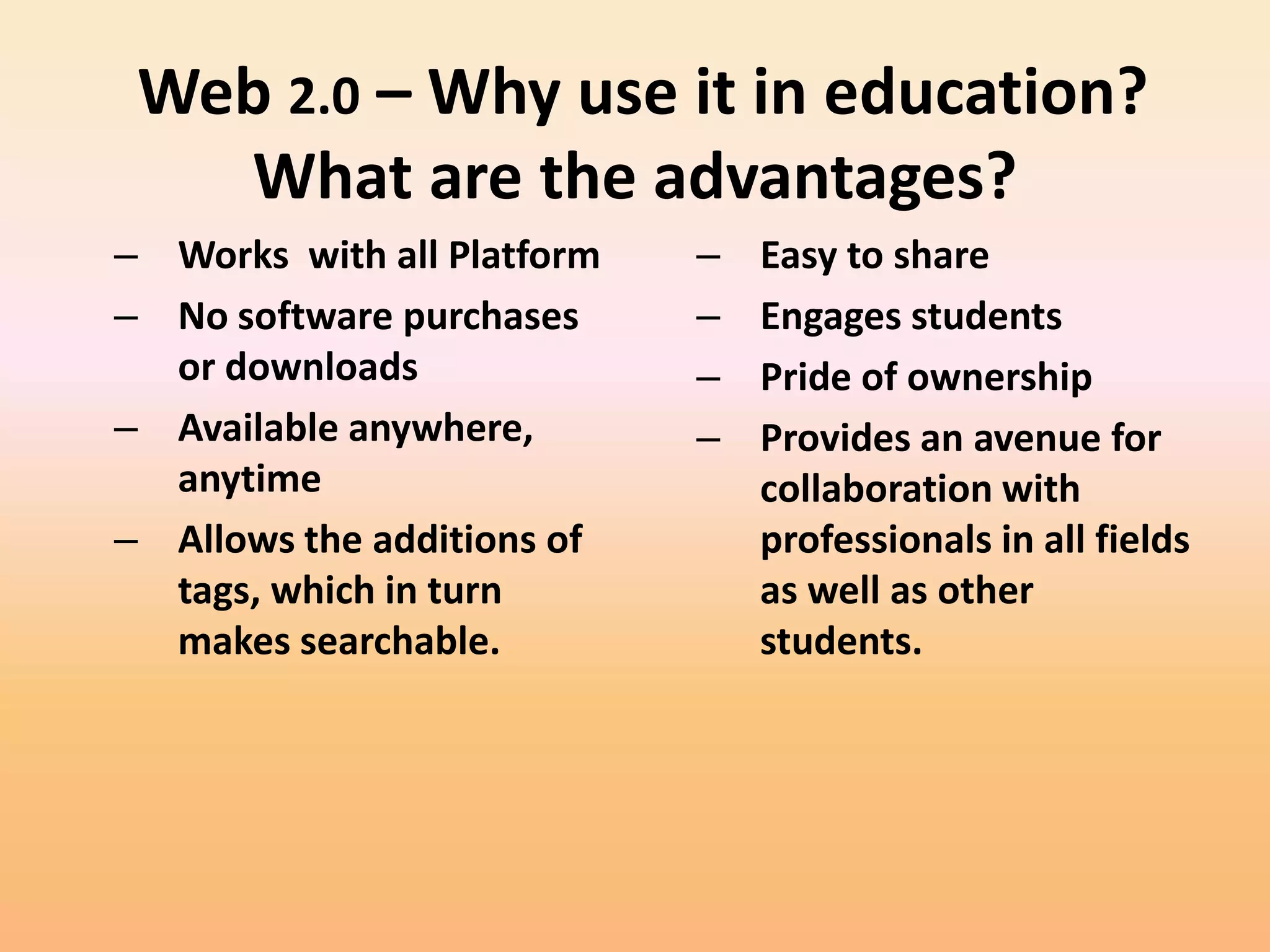 Web 2.0 – Why use it in education?
   What are the advantages?
– Works with all Platform   –   Easy to share
– No software purchases     –   Engages students
  or downloads              –   Pride of ownership
– Available anywhere,       –   Provides an avenue for
  anytime                       collaboration with
– Allows the additions of       professionals in all fields
  tags, which in turn           as well as other
  makes searchable.             students.
 