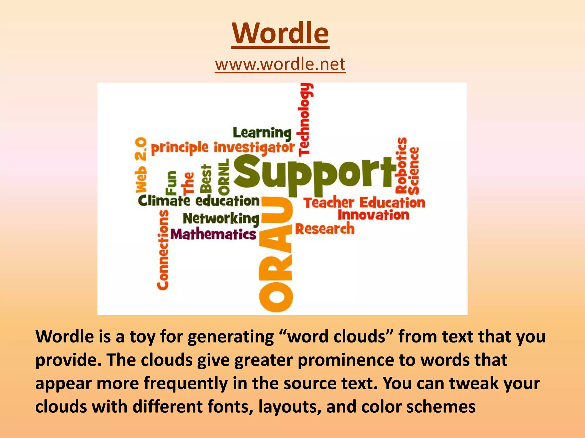 Wordle
                      www.wordle.net




Wordle is a toy for generating “word clouds” from text that you
provide. The clouds give greater prominence to words that
appear more frequently in the source text. You can tweak your
clouds with different fonts, layouts, and color schemes
 