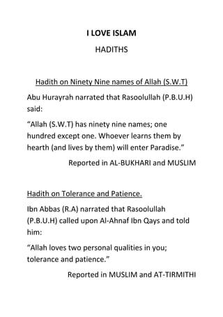 I LOVE ISLAM
HADITHS
Hadith on Ninety Nine names of Allah (S.W.T)
Abu Hurayrah narrated that Rasoolullah (P.B.U.H)
said:
“Allah (S.W.T) has ninety nine names; one
hundred except one. Whoever learns them by
hearth (and lives by them) will enter Paradise.”
Reported in AL-BUKHARI and MUSLIM
Hadith on Tolerance and Patience.
Ibn Abbas (R.A) narrated that Rasoolullah
(P.B.U.H) called upon Al-Ahnaf Ibn Qays and told
him:
“Allah loves two personal qualities in you;
tolerance and patience.”
Reported in MUSLIM and AT-TIRMITHI
 