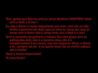 Tem  gente que fala eu amo os Jonas Brothers MENTIRA! Você ama o Nick e O Joe !Eu não o Kevin é muito importante pra mim, sem ele eu não tenho o gostinho de dizer que eu amo os Jonas por que os Jonas sem o Kevin não é Jonas mais sim o Nick e o Joe!Sem o sonzinho da guitarra a música fica sem graça sem as palhaçadas dele não é a mesma coisa, ele é o complemento! E eu nunca, vou me esquecer disso, o Kevin é d+, sempre vai ser  e eu quero levar ele na minha cabeça ate a morte!Você e muito importante!Te amo Kevin!