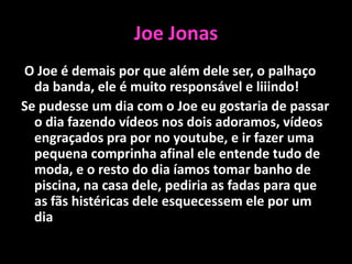 Joe Jonas O Joe é demais por que além dele ser, o palhaço da banda, ele é muito responsável e liiindo!Se pudesse um dia com o Joe eu gostaria de passar o dia fazendo vídeos nos dois adoramos, vídeos engraçados pra por no youtube, e ir fazer uma pequena comprinha afinal ele entende tudo de moda, e o resto do dia íamos tomar banho de piscina, na casa dele, pediria as fadas para que as fãs histéricas dele esquecessem ele por um dia.