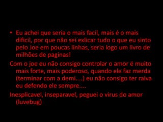 Eu achei que seria o mais facil, mais é o mais dificil, por que não sei exlicar tudo o que eu sinto pelo Joe em poucas linhas, seria logo um livro de milhões de paginas!Com o joe eu não consigo controlar o amor é muito mais forte, mais poderoso, quando ele faz merda (terminar com a demi....) eu não consigo ter raiva eu defendo ele sempre....Inesplicavel, inseparavel, peguei o virus do amor (luvebug)