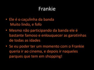 FrankieEle é o caçulinha da banda Muito lindo, e fofoMesmo não participando da banda ele é bastante famoso e enlouquecer as garotinhas de todas as idadesSe eu poder ter um momento com o Frankie queria ir ao cinema, e depois ir naqueles parques que tem em shopping!