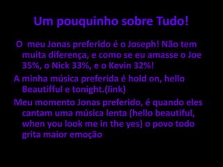 Um pouquinho sobre Tudo!	O  meu Jonas preferido é o Joseph! Não tem muita diferença, e como se eu amasse o Joe 35%, o Nick 33%, e o Kevin 32%!A minha música preferida é hold on, hello Beautifful e tonight.(link)Meu momento Jonas preferido, é quando eles cantam uma música lenta (hello beautiful, whenyoulook me in theyes) o povo todo grita maior emoção 
