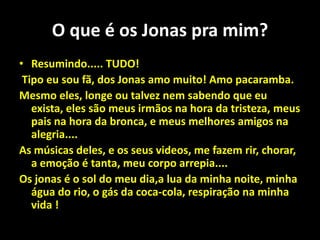 O que é os Jonas pra mim?Resumindo..... TUDO!Tipo eu sou fã, dos Jonas amo muito! Amo pacaramba.Mesmo eles, longe ou talvez nem sabendo que eu exista, eles são meus irmãos na hora da tristeza, meus pais na hora da bronca, e meus melhores amigos na alegria....As músicas deles, e os seus videos, me fazem rir, chorar, a emoção é tanta, meu corpo arrepia....Os jonas é o sol do meu dia,a lua da minha noite, minha água do rio, o gás da coca-cola, respiração na minha vida !