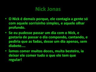 Nick JonasO Nick é demais porque, ele contagia a gente só com aquele sorrisinho simples, e aquele olhar profundo.Se eu pudesse passar um dia com o Nick, e gostaria de passar o dia compondo, cantando, e pediria que as fadas, desse um dia apenas, sem diabete....Íamos comer muitos doces, muita besteira, ia deixar ele comer tudo o que ele tem que regular!