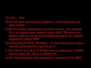 Nós O nick.... AiaiSei lá ele tem aquele jeito simples, e serio dele que eu amo muito!O Nick é muito importante pra mim caraca , ele sempre foi e eu espero que sempre seja o MEU fofusho e eu espero que eu nunca enlouqueça ao ponto de colocar alguem no posto dele!Ele tem aquele olhar...Perfeito... O mais bonito de todo o mundo pelo menos o que eu já vi!E não vai ser esse 8 ou 9 linhas que vai expressar o tanto que eu amo ele! Mais eu tento né!Eu Te amo Nickolas, hoje amanha e sempre EU TE AMO