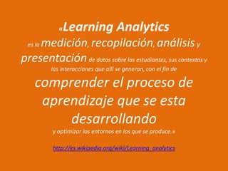 «Learning Analytics
es la medición, recopilación, análisisy
presentaciónde datos sobre los estudiantes, sus contextos y
las interacciones que allí se generan, con el fin de
comprender el proceso de
aprendizaje que se esta
desarrollando
y optimizar los entornos en los que se produce.»
http://es.wikipedia.org/wiki/Learning_analytics
 