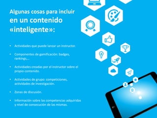 • Actividades que puede lanzar un instructor.
• Componentes de gamificación: badges,
rankings,…
• Actividades creadas por el instructor sobre el
propio contenido.
• Actividades de grupo: competiciones,
actividades de investigación.
• Zonas de discusión.
• Información sobre las competencias adquiridas
y nivel de consecución de las mismas.
Algunas cosas para incluir
en un contenido
«inteligente»:
 