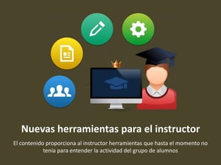 Nuevas herramientas para el instructor
El contenido proporciona al instructor herramientas que hasta el momento no
tenía para entender la actividad del grupo de alumnos
 