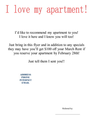 I’d like to recommend my apartment to you!
I love it here and I know you will too!
Just bring in this flyer and in addition to any specials
they may have you’ll get $100 off your March Rent if
you reserve your apartment by February 28th!
Just tell them I sent you!!
Referred by:
______________________
ADDRESS
PHONE
INTERNET
EMAIL
 