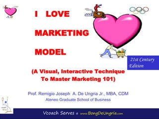 Vcoach Serves @ www.BongDeUngria.com
I LOVE
MARKETING
MODEL
(A Visual, Interactive Technique
To Master Marketing 101)
Prof. Remigio Joseph A. De Ungria Jr., MBA, CDM
Ateneo Graduate School of Business
21st Century
Edition
 