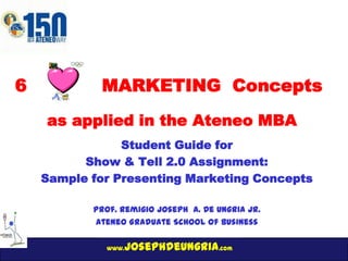 www.josephdeungria.com
6 MARKETING Concepts
Student Guide for
Show & Tell 2.0 Assignment:
Sample for Presenting Marketing Concepts
Prof. Remigio Joseph A. De Ungria Jr.
Ateneo Graduate School of Business
as applied in the Ateneo MBA
 