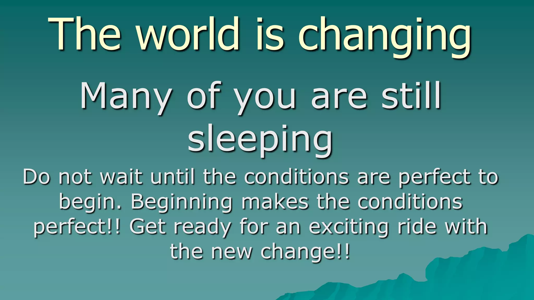 The world is changing
     Many of you are still
          sleeping
Do not wait until the conditions are perfect to
   begin. Beginning makes the conditions
 perfect!! Get ready for an exciting ride with
               the new change!!
 