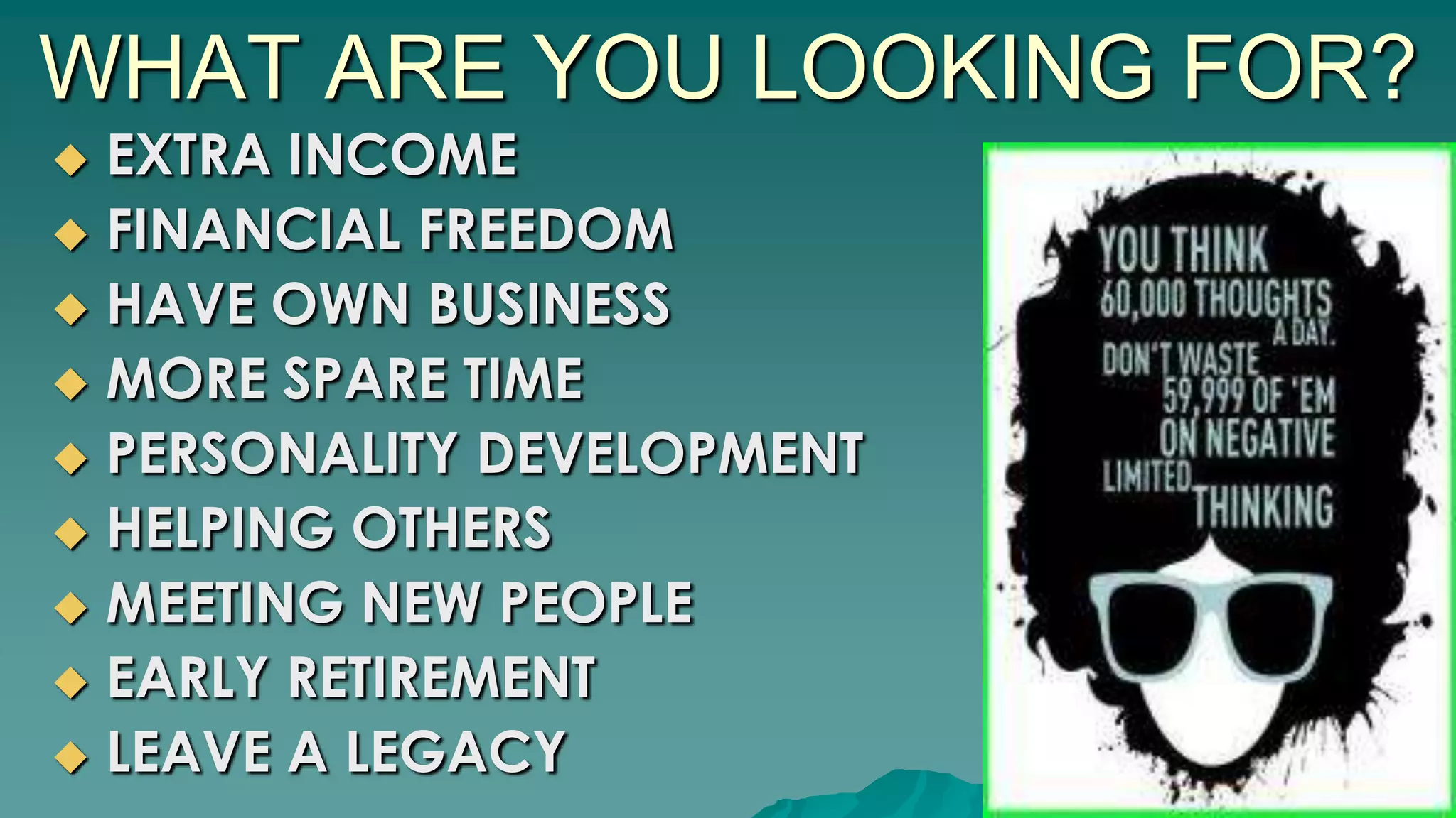 WHAT ARE YOU LOOKING FOR?
 EXTRA INCOME
 FINANCIAL FREEDOM
 HAVE OWN BUSINESS
 MORE SPARE TIME
 PERSONALITY DEVELOPMENT
 HELPING OTHERS
 MEETING NEW PEOPLE
 EARLY RETIREMENT
 LEAVE A LEGACY
 