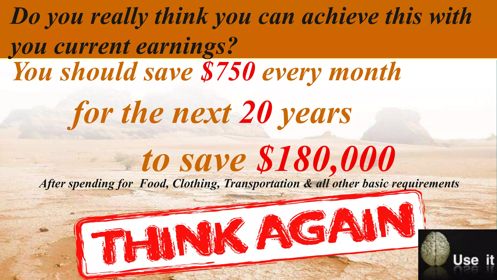 Do you really think you can achieve this with
you current earnings?
You should save $750 every month
        for the next 20 years
                     to save $180,000
  After spending for Food, Clothing, Transportation & all other basic requirements
 