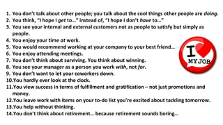 1. You don’t talk about other people; you talk about the cool things other people are doing.
2. You think, “I hope I get to…” instead of, “I hope I don’t have to…”
3. You see your internal and external customers not as people to satisfy but simply as
people.
4. You enjoy your time at work.
5. You would recommend working at your company to your best friend…
6. You enjoy attending meetings.
7. You don’t think about surviving. You think about winning.
8. You see your manager as a person you work with, not for.
9. You don’t want to let your coworkers down.
10.You hardly ever look at the clock.
11.You view success in terms of fulfillment and gratification – not just promotions and
money.
12.You leave work with items on your to-do list you’re excited about tackling tomorrow.
13.You help without thinking.
14.You don’t think about retirement… because retirement sounds boring…
 