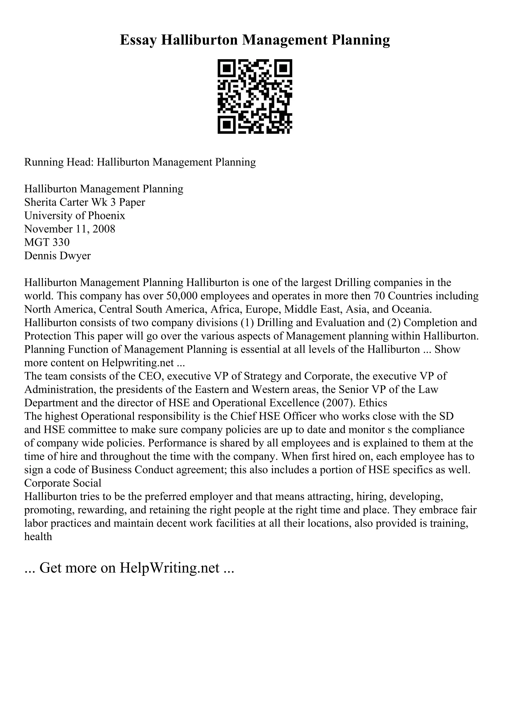 Essay Halliburton Management Planning
Running Head: Halliburton Management Planning
Halliburton Management Planning
Sherita Carter Wk 3 Paper
University of Phoenix
November 11, 2008
MGT 330
Dennis Dwyer
Halliburton Management Planning Halliburton is one of the largest Drilling companies in the
world. This company has over 50,000 employees and operates in more then 70 Countries including
North America, Central South America, Africa, Europe, Middle East, Asia, and Oceania.
Halliburton consists of two company divisions (1) Drilling and Evaluation and (2) Completion and
Protection This paper will go over the various aspects of Management planning within Halliburton.
Planning Function of Management Planning is essential at all levels of the Halliburton ... Show
more content on Helpwriting.net ...
The team consists of the CEO, executive VP of Strategy and Corporate, the executive VP of
Administration, the presidents of the Eastern and Western areas, the Senior VP of the Law
Department and the director of HSE and Operational Excellence (2007). Ethics
The highest Operational responsibility is the Chief HSE Officer who works close with the SD
and HSE committee to make sure company policies are up to date and monitor s the compliance
of company wide policies. Performance is shared by all employees and is explained to them at the
time of hire and throughout the time with the company. When first hired on, each employee has to
sign a code of Business Conduct agreement; this also includes a portion of HSE specifics as well.
Corporate Social
Halliburton tries to be the preferred employer and that means attracting, hiring, developing,
promoting, rewarding, and retaining the right people at the right time and place. They embrace fair
labor practices and maintain decent work facilities at all their locations, also provided is training,
health
... Get more on HelpWriting.net ...
 