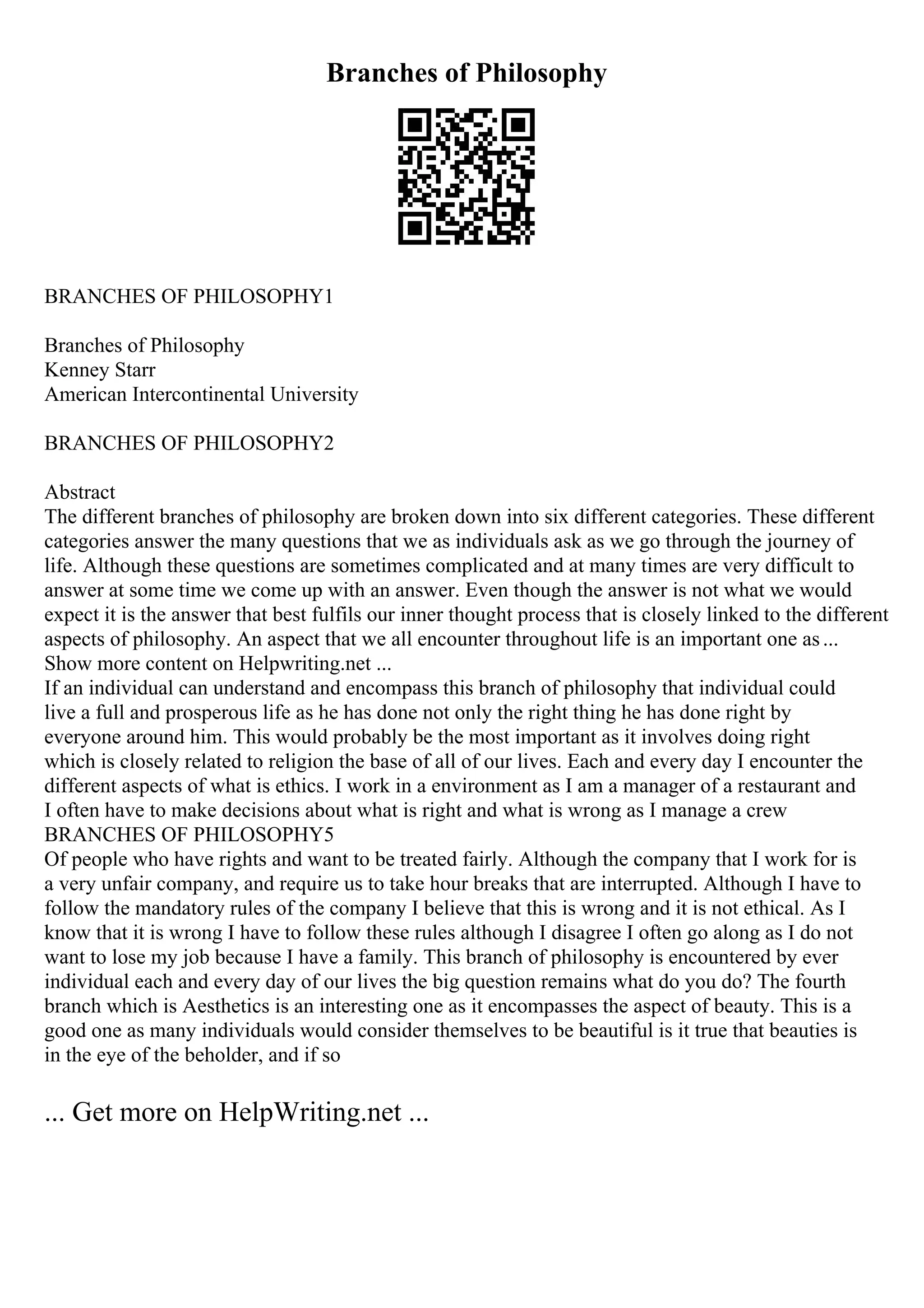 Branches of Philosophy
BRANCHES OF PHILOSOPHY1
Branches of Philosophy
Kenney Starr
American Intercontinental University
BRANCHES OF PHILOSOPHY2
Abstract
The different branches of philosophy are broken down into six different categories. These different
categories answer the many questions that we as individuals ask as we go through the journey of
life. Although these questions are sometimes complicated and at many times are very difficult to
answer at some time we come up with an answer. Even though the answer is not what we would
expect it is the answer that best fulfils our inner thought process that is closely linked to the different
aspects of philosophy. An aspect that we all encounter throughout life is an important one as...
Show more content on Helpwriting.net ...
If an individual can understand and encompass this branch of philosophy that individual could
live a full and prosperous life as he has done not only the right thing he has done right by
everyone around him. This would probably be the most important as it involves doing right
which is closely related to religion the base of all of our lives. Each and every day I encounter the
different aspects of what is ethics. I work in a environment as I am a manager of a restaurant and
I often have to make decisions about what is right and what is wrong as I manage a crew
BRANCHES OF PHILOSOPHY5
Of people who have rights and want to be treated fairly. Although the company that I work for is
a very unfair company, and require us to take hour breaks that are interrupted. Although I have to
follow the mandatory rules of the company I believe that this is wrong and it is not ethical. As I
know that it is wrong I have to follow these rules although I disagree I often go along as I do not
want to lose my job because I have a family. This branch of philosophy is encountered by ever
individual each and every day of our lives the big question remains what do you do? The fourth
branch which is Aesthetics is an interesting one as it encompasses the aspect of beauty. This is a
good one as many individuals would consider themselves to be beautiful is it true that beauties is
in the eye of the beholder, and if so
... Get more on HelpWriting.net ...
 