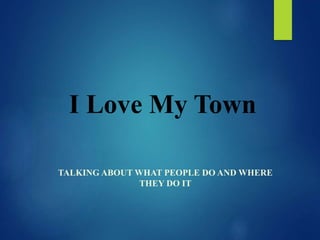 I Love My Town
TALKING ABOUT WHAT PEOPLE DO AND WHERE
THEY DO IT
 