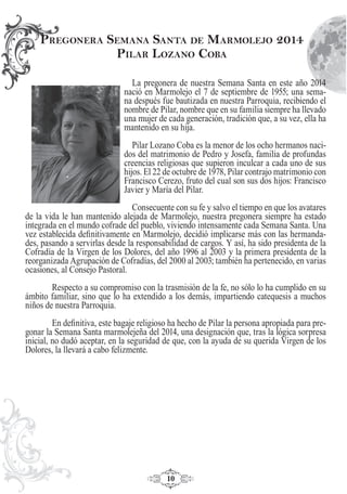 10
La pregonera de nuestra Semana Santa en este año 2014
nació en Marmolejo el 7 de septiembre de 1955; una sema-
na después fue bautizada en nuestra Parroquia, recibiendo el
nombre de Pilar, nombre que en su familia siempre ha llevado
una mujer de cada generación, tradición que, a su vez, ella ha
mantenido en su hija.
Pilar Lozano Coba es la menor de los ocho hermanos naci-
dos del matrimonio de Pedro y Josefa, familia de profundas
creencias religiosas que supieron inculcar a cada uno de sus
hijos. El 22 de octubre de 1978, Pilar contrajo matrimonio con
Francisco Cerezo, fruto del cual son sus dos hijos: Francisco
Javier y María del Pilar.
Consecuente con su fe y salvo el tiempo en que los avatares
de la vida le han mantenido alejada de Marmolejo, nuestra pregonera siempre ha estado
integrada en el mundo cofrade del pueblo, viviendo intensamente cada Semana Santa. Una
vez establecida deﬁnitivamente en Marmolejo, decidió implicarse más con las hermanda-
des, pasando a servirlas desde la responsabilidad de cargos. Y así, ha sido presidenta de la
Cofradía de la Virgen de los Dolores, del año 1996 al 2003 y la primera presidenta de la
reorganizada Agrupación de Cofradías, del 2000 al 2003; también ha pertenecido, en varias
ocasiones, al Consejo Pastoral.
Respecto a su compromiso con la trasmisión de la fe, no sólo lo ha cumplido en su
ámbito familiar, sino que lo ha extendido a los demás, impartiendo catequesis a muchos
niños de nuestra Parroquia.
En deﬁnitiva, este bagaje religioso ha hecho de Pilar la persona apropiada para pre-
gonar la Semana Santa marmolejeña del 2014, una designación que, tras la lógica sorpresa
inicial, no dudó aceptar, en la seguridad de que, con la ayuda de su querida Virgen de los
Dolores, la llevará a cabo felizmente.
PREGONERA SEMANA SANTA DE MARMOLEJO 2014
PILAR LOZANO COBA
 
