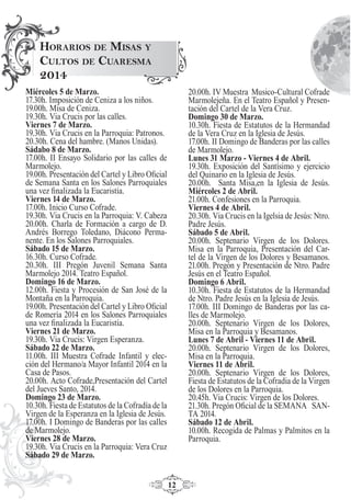 12
Miércoles 5 de Marzo.
17.30h. Imposición de Ceniza a los niños.
19.00h. Misa de Ceniza.
19.30h. Via Crucis por las calles.
Viernes 7 de Marzo.
19.30h. Via Crucis en la Parroquia: Patronos.
20.30h. Cena del hambre. (Manos Unidas).
Sádabo 8 de Marzo.
17.00h. II Ensayo Solidario por las calles de
Marmolejo.
19.00h. Presentación del Cartel y Libro Oﬁcial
de Semana Santa en los Salones Parroquiales
una vez ﬁnalizada la Eucaristía.
Viernes 14 de Marzo.
17.00h. Inicio Curso Cofrade.
19.30h. Via Crucis en la Parroquia: V. Cabeza
20.00h. Charla de Formación a cargo de D.
Andrés Borrego Toledano, Diácono Perma-
nente. En los Salones Parroquiales.
Sábado 15 de Marzo.
16.30h. Curso Cofrade.
20.30h. III Pregón Juvenil Semana Santa
Marmolejo 2014. Teatro Español.
Domingo 16 de Marzo.
12.00h. Fiesta y Procesión de San José de la
Montaña en la Parroquia.
19.00h. Presentación del Cartel y Libro Oﬁcial
de Romería 2014 en los Salones Parroquiales
una vez ﬁnalizada la Eucaristía.
Viernes 21 de Marzo.
19.30h. Via Crucis: Virgen Esperanza.
Sábado 22 de Marzo.
11.00h. III Muestra Cofrade Infantil y elec-
ción del Hermano/a Mayor Infantil 2014 en la
Casa de Pasos.
20.00h. Acto Cofrade,Presentación del Cartel
del Jueves Santo, 2014.
Domingo 23 de Marzo.
10.30h. Fiesta de Estatutos de la Cofradía de la
Virgen de la Esperanza en la Iglesia de Jesús.
17.00h. I Domingo de Banderas por las calles
de Marmolejo.
Viernes 28 de Marzo.
19.30h. Via Crucis en la Parroquia: Vera Cruz
Sábado 29 de Marzo.
20.00h. IV Muestra Musico-Cultural Cofrade
Marmolejeña. En el Teatro Español y Presen-
tación del Cartel de la Vera Cruz.
Domingo 30 de Marzo.
10.30h. Fiesta de Estatutos de la Hermandad
de la Vera Cruz en la Iglesia de Jesús.
17.00h. II Domingo de Banderas por las calles
de Marmolejo.
Lunes 31 Marzo - Viernes 4 de Abril.
19.30h. Exposición del Santísimo y ejercicio
del Quinario en la Iglesia de Jesús.
20.00h. Santa Misa,en la Iglesia de Jesús.
Miércoles 2 de Abril.
21.00h. Confesiones en la Parroquia.
Viernes 4 de Abril.
20.30h. Via Crucis en la Igelsia de Jesús: Ntro.
Padre Jesús.
Sábado 5 de Abril.
20.00h. Septenario Virgen de los Dolores.
Misa en la Parroquia, Presentación del Car-
tel de la Virgen de los Dolores y Besamanos.
21.00h. Pregón y Presentación de Ntro. Padre
Jesús en el Teatro Español.
Domingo 6 Abril.
10.30h. Fiesta de Estatutos de la Hermandad
de Ntro. Padre Jesús en la Iglesia de Jesús.
17.00h. III Domingo de Banderas por las ca-
lles de Marmolejo.
20.00h. Septenario Virgen de los Dolores,
Misa en la Parroquia y Besamanos.
Lunes 7 de Abril - Viernes 11 de Abril.
20.00h. Septenario Virgen de los Dolores,
Misa en la Parroquia.
Viernes 11 de Abril.
20.00h. Septenario Virgen de los Dolores,
Fiesta de Estatutos de la Cofradia de la Virgen
de los Dolores en la Parroquia.
20.45h. Via Crucis: Virgen de los Dolores.
21.30h. Pregón Oﬁcial de la SEMANA SAN-
TA 2014.
Sábado 12 de Abril.
10.00h. Recogida de Palmas y Palmitos en la
Parroquia.
HORARIOS DE MISAS Y
CULTOS DE CUARESMA
2014
 