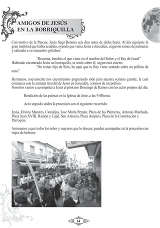 1414
Con motivo de la Pascua, Jesús llegó Betania seis días antes de dicha ﬁesta. Al día siguiente la
gran multitud que había acudido, oyendo que venía Jesús a Jerusalén, cogieron ramos de palmeras
y saliendo a su encuentro gritaban:
“Hosanna, bendito el que viene en el nombre del Señor y el Rey de Israel”
Habiendo encontrado Jesús un borriquillo, se sentó sobre él, según está escrito:
“No temas hija de Sión, he aquí que tu Rey viene sentado sobre un pollino de
asna”.
Hermanos, nuevamente nos encontramos preparando todo para nuestra semana grande, la cual
comienza con la entrada triunfal de Jesús en Jerusalén, a lomos de un pollino.
Nosotros vamos a acompañar a Jesús el próximo Domingo de Ramos con los actos propios del día:
Bendición de las palmas en la Iglesia de Jesús a las 9.45horas.
Acto seguido saldrá la procesión con el siguiente recorrido:
Jesús, Divino Maestro, Canalejas, Jose María Pemán, Plaza de las Palmeras, Antonio Machado,
Plaza Juan XVIII, Ramón y Cajal, San Antonio, Plaza Amparo, Plaza de la Constitución y
Parroquia.
Animamos a que todos los niños y mayores que lo deseen, pueden acompañar en la procesión con
trajes de hebreos.
AMIGOS DE JESÚS
EN LA BORRIQUILLA
 
