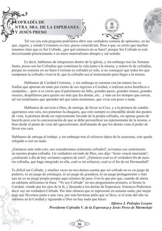 16
Tal vez con esta pregunta podríamos abrir una verdadera ventana de opiniones, en las
que, seguro, y siendo Cristianos es raro, pocos coincidirían. Pese a que, es cierto que muchos
tenemos claro que es Ser Cofrade, ¿por qué entonces no se hace?, porque Ser Cofrade se está
desvirtuando prácticamente a un mero materialismo abrupto y sin sentido.
Es decir, hablamos de integrarnos dentro de la iglesia, y sin embargo tras las Semana
Santa, pocas son las Cofradías que continúan la vida junto a la misma, y reitero lo de cofradías,
porque no consiste en ser buen Cristiano (o cofrade) yo solo, si no conseguir que todos los que
componen la cofradía vivan la fe, que la cofradía sea el instrumento para llegar a la misma.
Hablamos de Caridad Cristiana, y sin embargo se cuentan con las manos las co
fradías que aportan un tanto por ciento de sus ingresos a Caridad, o realizan actos benéﬁcos o
campañas.... pero si es cierto que el patrimonio no falta, grandes pasos, grandes tronos, grandes
enseres, despilfarros para querer ser más que los demás, etc... y más en los tiempos que corren,
tal vez tendríamos que aprender del que tanto mentamos, que vivía con poco o nada.
Hablamos de servicio a Dios, de entrega, de llevar su Cruz, y a la primera de cambio
agarramos una vara, nos ponemos la chaqueta, que esto siempre es entendible desde dos puntos
de vista, la primera desde ser representante forzado de la propia cofradía, sin apenas ganas de
hacerlo pero con la concienciación de que se debe personiﬁcar un representante de la misma, o
bien desde el punto de vista del egocentrismo, disfrutando de que los demás vean el poder de
llevar esa vara.
Hablamos de entrega al trabajo, y sin embargo tras el esfuerzo típico de la cuaresma, este queda
relegado a casi un nada.
¿Entonces ante todo esto, nos consideramos realmente cofrades?, avivamos ese sentimiento
en nuestra propia cofradía. Un verdadero enviado de Dios, nos dijo: “Jesús venció muriendo”,
¿realmente a día de hoy seríamos capaces de esto?. ¿Entonces cual es el verdadero ﬁn de nues-
tra cofradía, que hago integrado en ella, cual es mi esfuerzo, cual es el ﬁn de mi Hermandad?
Es difícil ser Cofrade, y muchas veces no nos damos cuenta que ser cofrade no es un juego de
poderes, ni un juego de estrategia, ni un juego de grandeza, ni un juego protagonismo y más
aun no es un juego propio porque aquí estamos de paso. Con lo que por que, cuando de ahora
en adelante utilizamos la frase. “Yo soy Cofrade” no nos preguntamos primero, si Siento la
Caridad, viendo por los ojos de la fe, y llenando a los demás de Esperanza. Entonces Podremos
decir soy un verdadero Cofrade. Por más silencio que se represente en semana santa, por mejor
traje que llevemos junto a una vara, por más hermoso palio que se lleve, si el resto del año no
vivimos en la Caridad y siguiendo a Dios no hay nada que hacer.
Alfonso J. Pedrajas Lozano
Presidente Cofradía V. de la Esperanza y Jesús Preso de Marmolejo
COFRADÍA DE
NTRA. SRA. DE LA ESPERANZA
Y JESÚS PRESO
 