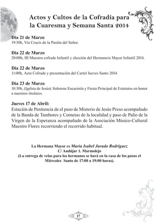 17
Actos y Cultos de la Cofradía para
la Cuaresma y Semana Santa 2014
Dia 21 de Marzo
19:30h, Vía Crucis de la Pasión del Señor.
Dia 22 de Marzo
20:00h, III Muestra cofrade Infantil y elección del Hermano/a Mayor Infantil 2014.
Dia 22 de Marzo
11:00h, Acto Cofrade y presentación del Cartel Jueves Santo 2014.
Dia 23 de Marzo
10:30h, (Igelsia de Jesús): Solemne Eucaristía y Fiesta Principal de Estatutos en honor
a nuestros titulares.
Jueves 17 de Abril:
Estación de Penitencia de el paso de Misterio de Jesús Preso acompañado
de la Banda de Tambores y Cornetas de la localidad y paso de Palio de la
Virgen de la Esperanza acompañado de la Asociación Músico-Cultural
Maestro Flores recorriendo el recorrido habitual.
La Hermana Mayor es María Isabel Jurado Rodríguez
C/ Andújar 1. Marmolejo
(La entrega de velas para los hermanos se hará en la casa de los pasos el
Miércoles Santo de 17:00 a 19:00 horas).
 