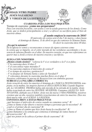 20
CUARESMA PARA LOS MAS PEQUEÑOS
Tiempo de cuaresma: ¿como nos preparamos?
Pues con oración frecuente, con ayuno y con la ayuda generosa de los demás. Como
Jesús, que se dedicó principalmente a orar y a ofrecer su sacriﬁcio para el bien de
nuestras almas.
¿Cuando empieza la cuaresma de 2014?
El miércoles de ceniza será el dia 5 de marzo, y dura hasta
el domingo de Ramos, 13 de abril en que da comienzo la Semana Santa.
Es decir la cuaresma dura 40 días.
¿En qué lo notamos?
En la Iglesia lo vemos y reconocemos a traves de signos externos como
la ceniza que se imparte, en el color morado de las vestiduras sacerdotales y la au-
sencia de adornos ﬂorales en el altar. En nuestro corazón, en que nos esforzamos en
querer mas a Jesús a traves de nuestra oracion y sacriﬁcios.
JUEGA CON NOSOTROS
¿Hemos estado atentos? “colorea la V si es verdadero o la F si es falso.
- V la cuaresma dura 14 dias F
- V el cura utiliza ropas moradas F
- V la cuaresma empieza el miercoles de ceniza F
- V es tiempo de oracion y penitencia F
- V va despues de Semana Santa y antes de Navidad F
- V colocamos durante la cuaresma muchas ﬂores en el altar F
Nosotros celebramos la pascua de Resurreccion con simbolos gozosos
SUBRAYA LA PALABRA CORRECTA
Jesús resucitó de entre los muertos el domingo de ( PASCUA PENTECOSTES), tem-
prano, en la mañna, las mujeres fueron al (AGUA SEPULCRO). Cuando llegaron
alli, la ( GUARDIA PIEDRA) había sido movida de la entrada de la tumba. Jesús
habia resucitado de entre los (SUEÑOS MUERTOS). Cantamos (ALELUYA SAN-
TO SANTO), alabado sea el Señor. Jesús nos da nueva ( VIDA PERDIDA), nosotros
creemos que un día, nosotros también resucitaremos de entre los muertos. Dios nos
dará nueva vida en el (CIELO LA IGLESIA).
CONTESTA BIEN A ESTAS PREGUNTAS
¿qué hacemos el miércoles de ceniza cuando no comemos carne? R/
¿cómo se llama el dar dinero o nuestro tiempo a personas que lo necesitan? R/
¿cuál es el primer día de cuaresma? R/
¿cómo se llama al camino que hizo Jesús hasta la cruciﬁxción? R/
¿cómo llamamos a la semana que comienza el domingo de ramos hasta el
de resurrección? R/
¿qué nos ponen en la cabeza el primer dia de cuaresma? R/
HDAD. NTRO. PADRE
JESÚS NAZARENO
Y VIRGEN DE LA ESTRELLA
 