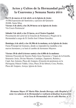 21
Del 31 de marzo al 4 de abril, en la Iglesia de Jesús:
19.30h.Exposición del Santísimo y ejercicio del Quinario
20.00h. Santa Misa.
Viernes 4 de abril, a las 20,30 horas en la Iglesia de Jesús:
Vía Crucis Penitencial
Sábado 5 de abril, a las 21 horas, en el Teatro Español:
Presentación del cartel de la Estación de Penitencia y Pregón de la
Hermandad a cargo de D. Emilio José Urbano González.
Domingo, 6 de abril, a las 10,30h de la mañana, en la Iglesia de Jesús:
Fiesta Principal de Estatutos, donde se impondrá las medallas a los
nuevos hermanos y se hará el cambio de hermanos Mayores
Viernes 18 de abril (viernes santo) a las 6.00h de la mañana:
Solemne Procesión de Nuestro Padre Jesus Nazareno y Virgen de la Estrella.
Itinerario: Jesús, Divino Maestro, Canalejas, Zapateros, Ramón y
Cajal, San Antonio, Plaza del Amparo, (Estación de penitencia en la
Parroquia), Palacio Valdés, Utica, Plaza 28 de febrero, Coso, Perales,
Plaza del Amparo, Arroyo, Iglesia de Jesús.
Hermana Mayor: Dª Maria Pilar Jurado Borrego, calle Hospital nº 15
nota: La subasta de la Hermandad se realizará al ﬁnalizar la procesión
en la Casa de Hermandad, sito en calle Huertas, nº 17.
Actos y Cultos de la Hermandad para
la Cuaresma y Semana Santa 2014
 