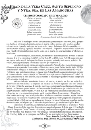 22
CRISTO ES COLOCADO EN EL SEPULCRO
(Fragmento del Himno de las II Vísperas del III Domingo del Salterio.)
Jesús vino al mundo para hacerse uno de nosotros, para asemejarse a nosotros, tanto, que pasó
por el dolor, el sufrimiento, la angustia, incluso la muerte. Se hizo uno más entre nosotros, igual en
todo excepto en el pecado. Jesús pasa por la muerte del cuerpo, decimos en el Credo Apostólico: <<…
fue cruciﬁcado, muerto y sepultado; descendió a los inﬁernos…>> probó la muerte humana y desde ella
pudo y puede librarnos de la temida muerte. Jesús, con su muerte, nos abre la entrada a la vida nueva, a
la salvación.
Los cuatro Evangelios, tras la muerte, nos narran este momento de la vida de Jesús, su descen-
dimiento de la Cruz y sepultura. (Mt 27,57-66; Mc 15,42-47; Lc 23,50-56; Jn 19,38-42) narraciones que
nos cuentan un hecho real, Jesús pasó dos días en la sepultura luchando con la muerte, y al tercer día
vencida, vencida para siempre, vencida para todos los que creemos en Él.
Jesús durante su vida pública, en sus enseñanzas a los Apóstoles, tuvo momentos en que anun-
ció su muerte y su posterior Resurrección: <<Mientras recorrían juntos Galilea, les dijo Jesús: “El Hijo
del hombre será entregado en manos de los hombres, lo matarán, pero resucitará al tercer día”>>(Mt
17,22s) otro texto también conocido es, el día que visita Jesús el Templo y encuentra dentro un mercado
de venta de animales, entonces les dijo: <<”Destruid este templo y en tres días lo levantaré”>>(Jn 2,19)
Jesús ya nos muestra en estos anuncios, que los hombres lo matarán pero que Él vivirá para siempre con
la Resurrección al día tercero.
Jesús nos da la vida para siempre al vencer a la muerte y al pecado, nos lleva por medio de la
Resurrección a la Vida eterna, a la alegría sin ﬁn. Nos dice San Pablo en la primera carta a los hermanos
de Corinto: <<Cristo ha resucitado de entre los muertos y es primicia de los que han muerto. Si por un
hombre vino la muerte, por un hombre vino la resurrección. Pues lo mismo que en Adán mueren todos,
así en Cristo todos serán viviﬁcados.>>(1Cor 15,20-22) y San Pedro al anunciarnos la Buena Nueva,
a Jesucristo que es la mejor noticia, nos dice tras la curación del cojo de nacimiento: <<Quede bien
claro a todos vosotros y a todo Israel que ha sido el Nombre de Jesucristo el Nazareno, a quien vosotros
cruciﬁcasteis y a quien Dios resucitó de entre los muertos; por este Nombre, se presenta este sano ante
vosotros.>>(Hch 4, 10) Jesucristo tras su Resurrección parte glorioso al Cielo en cuerpo y alma, quedan-
do entre nosotros, en la Iglesia que Él mismo instituye en la tierra, por medio de su Espíritu Santo.
En estos días de Cuaresma, de preparación, al igual que los santos días de la semana de Pasión
y Muerte de nuestro Señor Jesucristo, dispongámonos a meditar la muerte de Jesús, ante el Cruciﬁcado
o ante la Imagen de Cristo Yacente, valoremos y meditemos la entrega de la Vida de nuestro Se-
ñor por nosotros, para después poder vivir con gozo y alegría la Santa Pascua de Resurrección.
Sin Él no hay Vida, sin su entrega no hay Salvación, sin su sepultura no hay Resurrección.
Pedro Antonio Jurado Sánchez – Aguilera.
Seminarista de la Diócesis de Jaén natural de Marmolejo.
HDAD. DE LA VERA CRUZ, SANTO SEPULCRO
Y NTRA. SRA. DE LAS AMARGURAS
¿Qué ves en la noche,
dinos, centinela?
Vi los cielos nuevos
y la tierra nueva.
Cristo entre los vivos
y la muerte muerta.
Dios en las criaturas,
¡y eran todas buenas!
¿Qué ves en la noche,
dinos, centinela?
Muerto le bajaban
a la tumba nueva.
Nunca tan adentro
tuvo al sol la tierra.
Daba el monte gritos,
piedra contra piedra.
 