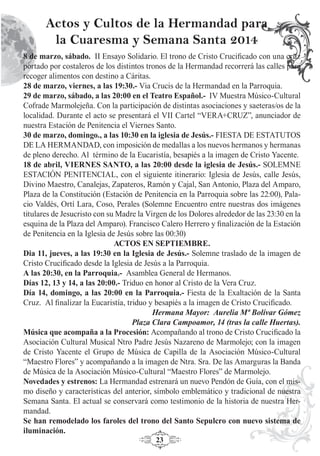 23
8 de marzo, sábado. II Ensayo Solidario. El trono de Cristo Cruciﬁcado con una cruz
portado por costaleros de los distintos tronos de la Hermandad recorrerá las calles para
recoger alimentos con destino a Cáritas.
28 de marzo, viernes, a las 19:30.- Via Crucis de la Hermandad en la Parroquia.
29 de marzo, sábado, a las 20:00 en el Teatro Español.- IV Muestra Músico-Cultural
Cofrade Marmolejeña. Con la participación de distintas asociaciones y saeteras/os de la
localidad. Durante el acto se presentará el VII Cartel “VERA+CRUZ”, anunciador de
nuestra Estación de Penitencia el Viernes Santo.
30 de marzo, domingo., a las 10:30 en la iglesia de Jesús.- FIESTA DE ESTATUTOS
DE LA HERMANDAD, con imposición de medallas a los nuevos hermanos y hermanas
de pleno derecho. Al término de la Eucaristía, besapiés a la imagen de Cristo Yacente.
18 de abril, VIERNES SANTO, a las 20:00 desde la iglesia de Jesús.- SOLEMNE
ESTACIÓN PENITENCIAL, con el siguiente itinerario: Iglesia de Jesús, calle Jesús,
Divino Maestro, Canalejas, Zapateros, Ramón y Cajal, San Antonio, Plaza del Amparo,
Plaza de la Constitución (Estación de Penitencia en la Parroquia sobre las 22:00), Pala-
cio Valdés, Ortí Lara, Coso, Perales (Solemne Encuentro entre nuestras dos imágenes
titulares de Jesucristo con su Madre la Virgen de los Dolores alrededor de las 23:30 en la
esquina de la Plaza del Amparo). Francisco Calero Herrero y ﬁnalización de la Estación
de Penitencia en la Iglesia de Jesús sobre las 00:30)
ACTOS EN SEPTIEMBRE.
Dia 11, jueves, a las 19:30 en la Iglesia de Jesús.- Solemne traslado de la imagen de
Cristo Cruciﬁcado desde la Iglesia de Jesús a la Parroquia.
A las 20:30, en la Parroquia.- Asamblea General de Hermanos.
Días 12, 13 y 14, a las 20:00.- Triduo en honor al Cristo de la Vera Cruz.
Día 14, domingo, a las 20:00 en la Parroquia.- Fiesta de la Exaltación de la Santa
Cruz. Al ﬁnalizar la Eucaristía, triduo y besapiés a la imagen de Cristo Cruciﬁcado.
Hermana Mayor: Aurelia Mª Bolívar Gómez
Plaza Clara Campoamor, 14 (tras la calle Huertas).
Música que acompaña a la Procesión: Acompañando al trono de Cristo Cruciﬁcado la
Asociación Cultural Musical Ntro Padre Jesús Nazareno de Marmolejo; con la imagen
de Cristo Yacente el Grupo de Música de Capilla de la Asociación Músico-Cultural
“Maestro Flores” y acompañando a la imagen de Ntra. Sra. De las Amarguras la Banda
de Música de la Asociación Músico-Cultural “Maestro Flores” de Marmolejo.
Novedades y estrenos: La Hermandad estrenará un nuevo Pendón de Guía, con el mis-
mo diseño y características del anterior, símbolo emblemático y tradicional de nuestra
Semana Santa. El actual se conservará como testimonio de la historia de nuestra Her-
mandad.
Se han remodelado los faroles del trono del Santo Sepulcro con nuevo sistema de
iluminación.
Actos y Cultos de la Hermandad para
la Cuaresma y Semana Santa 2014
 
