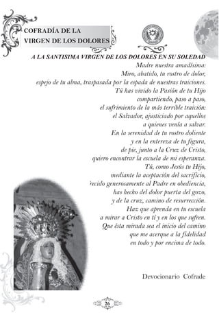 26
COFRADÍA DE LA
VIRGEN DE LOS DOLORES
A LA SANTISIMA VIRGEN DE LOS DOLORES EN SU SOLEDAD
Madre nuestra amadísima:
Miro, abatido, tu rostro de dolor,
espejo de tu alma, traspasada por la espada de nuestras traiciones.
Tú has vivido la Pasión de tu Hijo
compartiendo, paso a paso,
el sufrimiento de la más terrible traición:
el Salvador, ajusticiado por aquellos
a quienes venía a salvar.
En la serenidad de tu rostro doliente
y en la entereza de tu figura,
de pie, junto a la Cruz de Cristo,
quiero encontrar la escuela de mi esperanza.
Tú, como Jesús tu Hijo,
mediante la aceptación del sacrificio,
ofrecido generosamente al Padre en obediencia,
has hecho del dolor puerta del gozo,
y de la cruz, camino de resurrección.
Haz que aprenda en tu escuela
a mirar a Cristo en tí y en los que sufren.
Que ésta mirada sea el inicio del camino
que me acerque a la fidelidad
en todo y por encima de todo.
Devocionario Cofrade
 