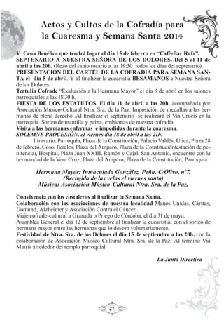 27
Actos y Cultos de la Cofradía para
la Cuaresma y Semana Santa 2014
V Cena Benéﬁca que tendrá lugar el día 15 de febrero en “Café-Bar Rafa”.
SEPTENARIO A NUESTRA SEÑORA DE LOS DOLORES. Del 5 al 11 de
abril a las 20h. (Rezo del santo rosario a las 19:30 todos los días del septenario).
PRESENTACION DEL CARTEL DE LA COFRADIA PARA SEMANA SAN-
TA el día 5 de abril. Y al ﬁnalizar la eucaristía BESAMANOS a Nuestra Señora
de los Dolores.
Tertulia Cofrade “Exaltación a la Hermana Mayor” el día 8 de abril en los salones
parroquiales a las 18:30 h.
FIESTA DE LOS ESTATUTOS. El día 11 de abril a las 20h, acompañada por
Asociación Músico-Cultural Ntra. Sra. de la Paz. Imposición de medallas a las her-
manas de pleno derecho .Al ﬁnalizar el septenario se realizará el Vía Crucis en la
parroquia. Sorteo de mantilla y peina, emblemas de nuestra cofradía.
Visita a las hermanas enfermas e impedidas durante la cuaresma.
SOLEMNE PROCESIÓN, el viernes día 18 de abril a las 21h.
Itinerario: Parroquia, Plaza de la Constitución, Palacio Valdés, Utica, Plaza 28
de febrero, Coso, Perales, Plaza del Amparo, Plaza de la Constitución(estación de pe-
nitencia), Hospital, Plaza Juan XXIII, Ramón y Cajal, San Antonio, encuentro con la
hermandad de la Vera Cruz, Plaza del Amparo, Plaza de la Constitución, Parroquia.
Hermana Mayor: Inmaculada González Peña. C/Olivo, nº7.
(Recogida de las velas el viernes santo)
Música: Asociación Músico-Cultural Ntra. Sra. de la Paz.
Convivencia con los costaleros al ﬁnalizar la Semana Santa.
Colaboración con las asociaciones de nuestra localidad Manos Unidas, Cáritas,
Domund, Alzheimer y Asociación Contra el Cáncer.
Viaje cofrade-cultural a Granada o Priego de Córdoba, el día 31 de mayo.
Asamblea General el día 12 de septiembre al ﬁnalizar la eucaristía, con el sorteo de
hermana mayor entre las hermanas que lo deseen voluntariamente.
Festividad de Ntra. Sra. de los Dolores el día 15 de septiembre a las 20h, con la
colaboración de Asociación Músico-Cultural Ntra. Sra. de la Paz. Al termino Via
Matris alrededor del templo parroquial.
La Junta Directiva
 