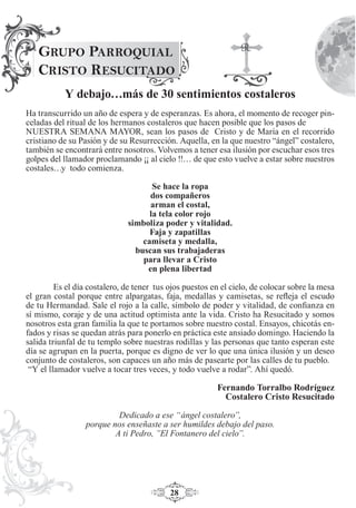 28
GRUPO PARROQUIAL
CRISTO RESUCITADO
Y debajo…más de 30 sentimientos costaleros
Ha transcurrido un año de espera y de esperanzas. Es ahora, el momento de recoger pin-
celadas del ritual de los hermanos costaleros que hacen posible que los pasos de
NUESTRA SEMANA MAYOR, sean los pasos de Cristo y de María en el recorrido
cristiano de su Pasión y de su Resurrección. Aquella, en la que nuestro “ángel” costalero,
también se encontrará entre nosotros. Volvemos a tener esa ilusión por escuchar esos tres
golpes del llamador proclamando ¡¡ al cielo !!… de que esto vuelve a estar sobre nuestros
costales…y todo comienza.
Se hace la ropa
dos compañeros
arman el costal,
la tela color rojo
simboliza poder y vitalidad.
Faja y zapatillas
camiseta y medalla,
buscan sus trabajaderas
para llevar a Cristo
en plena libertad
Es el día costalero, de tener tus ojos puestos en el cielo, de colocar sobre la mesa
el gran costal porque entre alpargatas, faja, medallas y camisetas, se reﬂeja el escudo
de tu Hermandad. Sale el rojo a la calle, símbolo de poder y vitalidad, de conﬁanza en
sí mismo, coraje y de una actitud optimista ante la vida. Cristo ha Resucitado y somos
nosotros esta gran familia la que te portamos sobre nuestro costal. Ensayos, chicotás en-
fados y risas se quedan atrás para ponerlo en práctica este ansiado domingo. Haciendo la
salida triunfal de tu templo sobre nuestras rodillas y las personas que tanto esperan este
día se agrupan en la puerta, porque es digno de ver lo que una única ilusión y un deseo
conjunto de costaleros, son capaces un año más de pasearte por las calles de tu pueblo.
“Y el llamador vuelve a tocar tres veces, y todo vuelve a rodar”. Ahí quedó.
Fernando Torralbo Rodríguez
Costalero Cristo Resucitado
Dedicado a ese “ángel costalero”,
porque nos enseñaste a ser humildes debajo del paso.
A ti Pedro, ”El Fontanero del cielo”.
 