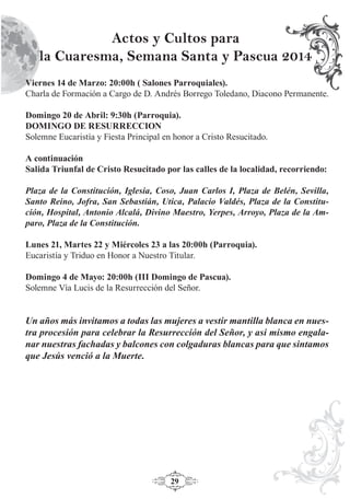 29
Viernes 14 de Marzo: 20:00h ( Salones Parroquiales).
Charla de Formación a Cargo de D. Andrés Borrego Toledano, Diacono Permanente.
Domingo 20 de Abril: 9:30h (Parroquia).
DOMINGO DE RESURRECCION
Solemne Eucaristía y Fiesta Principal en honor a Cristo Resucitado.
A continuación
Salida Triunfal de Cristo Resucitado por las calles de la localidad, recorriendo:
Plaza de la Constitución, Iglesia, Coso, Juan Carlos I, Plaza de Belén, Sevilla,
Santo Reino, Jofra, San Sebastián, Utica, Palacio Valdés, Plaza de la Constitu-
ción, Hospital, Antonio Alcalá, Divino Maestro, Yerpes, Arroyo, Plaza de la Am-
paro, Plaza de la Constitución.
Lunes 21, Martes 22 y Miércoles 23 a las 20:00h (Parroquia).
Eucaristía y Triduo en Honor a Nuestro Titular.
Domingo 4 de Mayo: 20:00h (III Domingo de Pascua).
Solemne Vía Lucis de la Resurrección del Señor.
Un años más invitamos a todas las mujeres a vestir mantilla blanca en nues-
tra procesión para celebrar la Resurrección del Señor, y asi mismo engala-
nar nuestras fachadas y balcones con colgaduras blancas para que sintamos
que Jesús venció a la Muerte.
Actos y Cultos para
la Cuaresma, Semana Santa y Pascua 2014
 