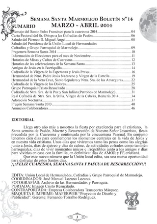 3
Mensaje del Santo Padre Francisco para la cuaresma 2014.................................... 04
Carta Pastoral del Sr. Obispo a las Cofradías de Pasión......................................... 06
Saludo del Párroco D. Miguel Ángel...................................................................... 08
Saludo del Presidente de la Unión Local de Hermandades
Cofradías y Grupo Parroquial de Marmolejo......................................................... 09
Pregonera Semana Santa 2014.................................................................................10
Información de Elecciones para el mes de Noviembre............................................11
Horarios de Misas y Cultos de Cuaresma............................................................... 12
Horarios de las celebraciones de la Semana Santa..................................................13
Amigos de Jesús en la Borriquilla...........................................................................14
Cofradía de la Virgen de la Esperanza y Jesús Preso..............................................16
Hermandad de Ntro. Padre Jesús Nazareno y Virgen de la Estrella .......................19
Hermandad de la Vera Cruz, Santo Sepulcro y Ntra. Sra. de las Amarguras........ 22
Cofradía de la Virgen de los Dolores...................................................................... 25
Grupo Parroquial Cristo Resucitado ...................................................................... 28
Cofradía de Ntra. Sra. de la Paz y San Julián (Patronos de Marmolejo).................31
Real Cofradía de Ntra. Sra. la Stma. Virgen de la Cabeza, Romería 2014............. 34
Adoración Nocturna................................................................................................ 37
Pregón Semana Santa 2013..................................................................................... 40
Anuncios Colaboradores......................................................................................... 46
SEMANA SANTA MARMOLEJO BOLETÍN Nº14
MARZO - ABRIL 2014SUMARIO
EDITORIAL
Llega otro año más a nosotros la ﬁesta por excelencia para el cristiano, la
Santa semana de Pasión, Muerte y Resurrección de Nuestro Señor Jesucristo, ﬁesta
precedida por la Cuaresma y continuada por la cincuentena Pascual. En conjunto
tenemos cien días para conmemorar los momentos centrales en la vida de Jesús y
en nuestra vida cristiana. Unos días que viviremos tanto las penas como las alegrías
junto a Jesús, días de ajetreo y días de calme, de actividades cofrades como también
parroquiales, días de vivir momentos únicos e irrepetibles junto a los amigos y días
para vivirlos en casa con la familia, en deﬁnitiva: días de AMOR y FE cristiana.
Que este nuevo número que la Unión local edita, sea una nueva oportunidad
para disfrutar de estos Santos días.
¡¡¡FELIZ CUARESMA, SEMANA SANTA Y PASCUA DE RESURRECCIÓN!!!
EDITA: Unión Local de Hermandades, Cofradías y Grupo Parroquial de Marmolejo.
COORDINADOR: José Manuel Lozano Lozano.
FOTOGRAFÍAS: Archivo de las Hermandades y Parroquia.
PORTADA: Imagen Cristo Resucitado.
CONTRAPORTADA: Empresa Colaboradora Transportes Márquez.
MAQUETA E IMPRIME: MAFERWEB “Proyectos de Diseño y
Publicidad”. Gerente: Fernando Torralbo Rodríguez.
 