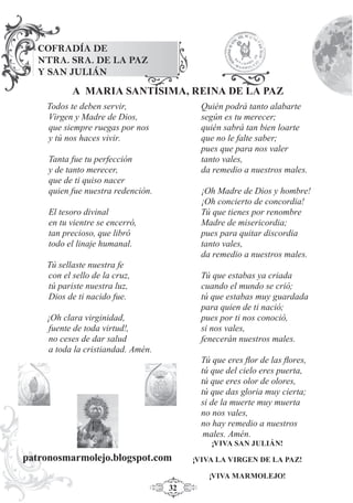 32
Todos te deben servir,
Virgen y Madre de Dios,
que siempre ruegas por nos
y tú nos haces vivir.
Tanta fue tu perfección
y de tanto merecer,
que de ti quiso nacer
quien fue nuestra redención.
El tesoro divinal
en tu vientre se encerró,
tan precioso, que libró
todo el linaje humanal.
Tú sellaste nuestra fe
con el sello de la cruz,
tú pariste nuestra luz,
Dios de ti nacido fue.
¡Oh clara virginidad,
fuente de toda virtud!,
no ceses de dar salud
a toda la cristiandad. Amén.
Quién podrá tanto alabarte
según es tu merecer;
quién sabrá tan bien loarte
que no le falte saber;
pues que para nos valer
tanto vales,
da remedio a nuestros males.
¡Oh Madre de Dios y hombre!
¡Oh concierto de concordia!
Tú que tienes por renombre
Madre de misericordia;
pues para quitar discordia
tanto vales,
da remedio a nuestros males.
Tú que estabas ya criada
cuando el mundo se crió;
tú que estabas muy guardada
para quien de ti nació;
pues por ti nos conoció,
si nos vales,
fenecerán nuestros males.
Tú que eres ﬂor de las ﬂores,
tú que del cielo eres puerta,
tú que eres olor de olores,
tú que das gloria muy cierta;
si de la muerte muy muerta
no nos vales,
no hay remedio a nuestros
males. Amén.
COFRADÍA DE
NTRA. SRA. DE LA PAZ
Y SAN JULIÁN
¡VIVA SAN JULIÁN!
¡VIVA LA VIRGEN DE LA PAZ!
¡VIVA MARMOLEJO!
A MARIA SANTÍSIMA, REINA DE LA PAZ
patronosmarmolejo.blogspot.com
 
