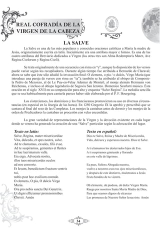34
REAL COFRADÍA DE LA
VIRGEN DE LA CABEZA
La Salve es una de las más populares y conocidas oraciones católicas a María la madre de
Jesús, originariamente escrita en latín. Inicialmente era una antífona mayor e himno. Es una de las
cuatro antífonas del Breviario dedicadas a Virgen (las otras tres son Alma Redemptoris Mater, Ave
Regina Coelorum y Regina Coeli).
Se trata originalmente de una secuencia con rima en “e”, aunque la disposición de los versos
puede variar según los recopiladores. Durante algún tiempo fue atribuida a Bernardo de Claraval;
ahora se sabe que éste sólo añadió la invocación ﬁnal: O clemens, o pia / o dulcis, Virgo Maria (que
introduce una pareja de versos con rima en “ia”); también se ha atribuido al obispo de Composte-
la Pedro de Mezonzo, al de Le Puy-en-Velay Ademar de Monteil, al monje alemán Hermann von
Reichenau, e incluso al obispo legendario de Segovia San Jeroteo. Domenico Scarlatti músico. Ésta
oración en el siglo XVII en su composición para alto y orquesta “Salve Regina”. La melodía sencilla
que se usa habitualmente para cantarla parece haber sido elaborada por el P. F. Bourgoing.
Los cistercienses, los dominicos y los franciscanos promovieron su uso en diversas circuns-
tancias (en especial en la liturgia de las horas). En 1250 Gregorio IX la aprobó y prescribió que se
cantara al ﬁnal del rezo de las Completas. Los monjes la cantaban antes de dormir y los monjes de la
orden de Predicadores la cantaban en procesión con velas encendidas.
La gran variedad de representaciones de la Virgen y la devoción existente en cada lugar
donde se venera ha generado la creación de una “Salve” particular según la advocación del lugar.
LA SALVE
Texto en latín:
Salve, Regina, mater misericordiae
Vita, dulcedo, et spes nostra, salve.
Ad te clamamus, exsules, ﬁlii evae.
Ad te suspiramus, gementes et ﬂentes
in hac lacrimarum valle.
Eia ergo, Advocata nostra,
illos tuos misericordes oculos
ad nos converte.
Et Iesum, benedictum fructum ventris
tui,
nobis post hoc exsilium ostende.
O clemens, O pia, O dulcis Virgo
Maria.
Ora pro nobis sancta Dei Genetrix.
Ut digni efﬁciamur promissionibus
Christi. Amén
Texto en español:
Dios te Salve, Reina y Madre de Misericordia,
Vida, dulzura y esperanza nuestra. Dios te Salve.
A ti clamamos los desterrados hijos de Eva.
A ti suspiramos gimiendo y llorando
en este valle de lágrimas.
Ea pues, Señora Abogada nuestra,
vuelve a nosotros esos tus ojos misericordiosos,
y después de este destierro, muéstranos a Jesús
Fruto bendito de tu vientre.
Oh clemente, oh piadosa, oh dulce Virgen María.
Ruega por nosotros Santa María Madre de Dios,
Para que seamos dignos de alcanzar
Las promesas de Nuestro Señor Jesucristo. Amén
 