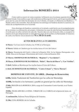 35
Como vuelve a ocurrir en varias ocasiones, la Romería cae a la semana siguiente de nuestra
Semana Grande. Esto conlleva a que sólo tendremos un Domingo de Convite, por lo que no podremos
pasar por las casas de todos los hermanos de esta Cofradía, invitando a la Romería con Banderas y
Bandas como es de costumbre. Para ello haremos tres domingos de banderas durante la cuaresma, sin
música de acompañamiento en el recorrido.
Estos domingos de banderas consistirán en la entrada a cada barrio con el acompañamiento
de las mismas y a continuación, por grupos, visitaremos las casas de cada hermano haciendole llegar
el recibo para su cobro rutinario de cada año. Nuestra idea con esta forma de cobro, es recuperar la
manera con la que antiguanmente se realizaban los pagos de los recibos a la Hermandad. El itinerario
de visita a los barrios será en horario de 17h a 20h de la tarde.
ACTOS DURANTE LA CUARESMA
14 Marzo. Via Crucis de la Cofradía a las 19.30h en la Parroquia.
15 Marzo. Subida en Caballería por las trochas hasta el Cerro del Cabezo.
16 Marzo. Presentación del Cartel y Libro de la Romeria 2014. En los Salones Parroquiales a las
19.00h. Misa en la Parroquia. Ofrecimiento del Cartel y Libro de Romería 2014.
23 Marzo. I DOMINGO DE BANDERAS, “Regiones” y “Las Quince”.
30 Marzo. II DOMINGO DE BANDERAS, “Belén”, “Barrio del Huevo” y “Las Vistillas”.
5 Abril. Subida en Bicicleta por las trochas hasta el Cerro del Cabezo.
6 Abril. III DOMINGO DE BANDERAS, “ Centro Urbano” y “Sierra Morena”.
DOMINGO DE CONVITE, 20 ABRIL. (Domingo de Resurreción).
6.00h, Salida Tradicional del Tamborilero por las calles de Marmolejo.
14.00h, Invitación a los hermanos y pueblo en general por las calles de Marmolejo.
17.00h, PREGÓN de la ROMERIA 2014 a cargo de Constantino Castro Garrido, en el Teatro
Español.
19.00h, TRASLADO DE LA STMA. VIRGEN DE LA CABEZA de la Iglesia de Jesús a la
Parroquia.
A continuación, Solemne Fiesta Religiosa de Estatutos.
21.30h, CENA ROMERA de la Cofradía.
Información ROMERÍA 2014
 