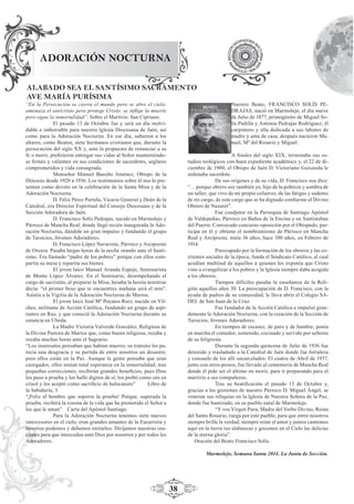 38
ADORACIÓN NOCTURNA
ALABADO SEA EL SANTÍSIMO SACRAMENTO
AVE MARÍA PURÍSIMA
“En la Persecución se cierra el mundo pero se abre el cielo;
amenaza el anticristo pero protege Cristo; se inﬂige la muerte
pero sigue la inmortalidad”. Sobre el Martirio. San Cipriano.
El pasado 13 de Octubre fue y será un día inolvi-
dable e imborrable para nuestra Iglesia Diocesana de Jaén, así
como para la Adoración Nocturna. En ese día, subieron a los
altares, como Beatos, siete hermanos cristianos que, durante la
persecución del siglo XX y, ante la propuesta de renunciar a su
fe o morir, preﬁrieron entregar sus vidas al Señor manteniéndo-
se ﬁrmes y valientes en sus condiciones de sacerdotes, seglares
comprometidos y vida consagrada.
Monseñor Manuel Basulto Jiménez, Obispo de la
Diócesis desde 1920 a 1936. Los testimonios sobre él nos lo pre-
sentan como devoto en la celebración de la Santa Misa y de la
Adoración Nocturna.
D. Félix Pérez Portela, Vicario General y Deán de la
Catedral, era Director Espiritual del Consejo Diocesano y de la
Sección Adoradora de Jaén.
D. Francisco Solís Pedrajas, nacido en Marmolejo y
Párroco de Mancha Real, donde llegó recién inaugurada la Ado-
ración Nocturna, dándole un gran impulso y fundando el grupo
de Tarsicios, Jóvenes Adoradores.
D. Francisco López Navarrete, Párroco y Arcipreste
de Orcera. Pasaba largas horas de la noche orando ante el Santí-
simo. Era llamado “padre de los pobres” porque con ellos com-
partía su mesa y repartía sus bienes.
El joven laico Manuel Aranda Espejo, Seminarista
de Monte López Álvarez. En el Seminario, desempeñando el
cargo de sacristán, al preparar la Misa, besaba la hostia mientras
decía: “el primer beso que te encuentres mañana será el mío”.
Asistía a la Vigilia de la Adoración Nocturna de Martos.
El joven laico José Mª Poyatos Ruiz, nacido en Vil-
ches, militante de Acción Católica, fundando un grupo de aspi-
rantes en Rus, y que conoció la Adoración Nocturna durante su
estancia en Úbeda.
La Madre Victoria Valverde González, Religiosa de
la Divina Pastora de Martos que, como buena religiosa, rezaba y
rezaba muchas horas ante el Sagrario.
“Los insensatos pensaban que habían muerto; su tránsito les pa-
recía una desgracia y su partida de entre nosotros un desastre;
pero ellos están en la Paz. Aunque la gente pensaba que eran
castigados, ellos tenían total esperanza en la inmortalidad; tras
pequeñas correcciones, recibirán grandes beneﬁcios, pues Dios
los puso a prueba y los halló dignos de sí; los probó como oro en
crisol y los aceptó como sacriﬁcio de holocausto” Libro de
la Sabiduría, 3.
“¡Feliz el hombre que soporta la prueba! Porque, superada la
prueba, recibirá la corona de la vida que ha prometido el Señor a
los que le aman” Carta del Apóstol Santiago.
Para la Adoración Nocturna tenemos siete nuevos
intercesores en el cielo; eran grandes amantes de la Eucaristía y
nosotros podemos y debemos imitarlos. Dirijamos nuestras ora-
ciones para que intercedan ante Dios por nosotros y por todos los
Adoradores.
Nuestro Beato, FRANCISCO SOLÍS PE-
DRAJAS, nació en Marmolejo, el día nueve
de Julio de 1877, primogénito de Miguel So-
lís Padilla y Antonia Pedrajas Rodríguez; él
carpintero y ella dedicada a sus labores de
madre y ama de casa; después nacieron Ma-
nuel, Mª del Rosario y Miguel.
A ﬁnales del siglo XIX, terminaba sus es-
tudios teológicos con buen expediente académico y, el 22 de di-
ciembre de 1900, el Obispo de Jaén D. Victoriano Guisasola le
ordenaba sacerdote.
De sus orígenes y de su vida, D. Francisco nos dice:
“… porque obrero soy también yo, hijo de la pobreza y sombra de
un taller; que vivo de mi propio esfuerzo, de las fatigas y sudores
de mi cargo, de este cargo que se ha dignado conﬁarme el Divino
Obrero de Nazaret”.
Fue coadjutor en la Parroquia de Santiago Apóstol
de Valdepeñas, Párroco en Baños de la Encina y en Santisteban
del Puerto. Convocado concurso-oposición por el Obispado, par-
ticipa en él y obtiene el nombramiento de Párroco en Mancha
Real y Arcipreste; tenía 36 años, hace 100 años, en Febrero de
1914.
Preocupado por la formación de los obreros y las co-
rrientes sociales de la época, funda el Sindicato Católico, al cual
acudían multitud de aquellos a quienes les exponía que Cristo
vino a evangelizar a los pobres y la Iglesia siempre daba acogida
a los obreros.
Tiempos difíciles pasaba la enseñanza de la Reli-
gión aquellos años 30. La preocupación de D. Francisco, con la
ayuda de padres de su comunidad, le lleva abrir el Colegio SA-
DEL de San Juan de la Cruz.
Fue fundador de la Acción Católica e impulsó gran-
demente la Adoración Nocturna, con la creación de la Sección de
Tarsicios, Jóvenes Adoradores.
En tiempos de escasez, de paro y de hambre, ponía
en marcha el comedor, sostenido, cocinado y servido por señoras
de su feligresía.
Durante la segunda quincena de Julio de 1936 fue
detenido y trasladado a la Catedral de Jaén donde fue fortaleza
y consuelo de los allí encarcelados. El cuatro de Abril de 1937,
junto con otros presos, fue llevado al cementerio de Mancha Real
donde él pide ser el último en morir, para ir preparando para el
martirio a sus compañeros.
Tras su beatiﬁcación el pasado 13 de Octubre y,
gracias a las gestiones de nuestro Párroco D. Miguel Ángel, se
veneran sus reliquias en la Iglesia de Nuestra Señora de la Paz,
donde fue bautizado, en su pueblo natal de Marmolejo.
“Y vos Virgen Pura, Madre del Verbo Divino, Reina
del Santo Rosario, ruega por este pueblo, para que entre nosotros
siempre brille la verdad, siempre reine el amor y juntos cantemos
aquí en la tierra tus alabanzas y gocemos en el Cielo las delicias
de la eterna gloria”.
Oración del Beato Francisco Solís.
Marmolejo, Semana Santa 2014. La Junta de Sección.
 