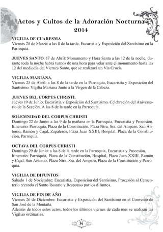 39
Actos y Cultos de la Adoración Nocturna
2014
VIGILIA DE CUARESMA
Viernes 28 de Marzo: a las 8 de la tarde, Eucaristía y Exposición del Santísimo en la
Parroquia.
JUEVES SANTO, 17 de Abril: Monumento y Hora Santa a las 12 de la noche, du-
rante toda la noche habrá turnos de una hora para velar ante el monumento hasta las
12 del mediodía del Viernes Santo, que se realizará un Vía Crucis.
VIGILIA MARIANA.
Viernes 25 de Abril: a las 8 de la tarde en la Parroquia, Eucaristía y Exposición del
Santísimo. Vigilia Mariana Junto a la Virgen de la Cabeza.
JUEVES DEL CORPUS CHRISTI.
Jueves 19 de Junio: Eucaristía y Exposición del Santísimo. Celebración del Aniversa-
rio de la Sección. A las 8 de la tarde en la Parroquia.
SOLEMNIDAD DEL CORPUS CHRISTI
Domingo 22 de Junio: a las 9 de la mañana en la Parroquia, Eucaristía y Procesión.
Itinerario: Parroquia, Plaza de la Constitución, Plaza Ntra. Sra. del Amparo, San An-
tonio, Ramón y Cajal, Zapateros, Plaza Juan XXIII, Hospital, Plaza de la Constitu-
ción, Parroquia.
OCTAVA DEL CORPUS CHRISTI
Domingo 29 de Junio: a las 8 de la tarde en la Parroquia, Eucaristía y Procesión.
Itinerario: Parroquia, Plaza de la Constitución, Hospital, Plaza Juan XXIII, Ramón
y Cajal, San Antonio, Plaza Ntra. Sra. del Amparo, Plaza de la Constitución y Parro-
quia.
VIGILIA DE DIFUNTOS
Sábado 1 de Noviembre: Eucaristía, Exposición del Santísimo, Procesión al Cemen-
terio rezando el Santo Rosario y Responso por los difuntos.
VIGILIA DE FIN DE AÑO
Viernes 26 de Diciembre: Eucaristía y Exposición del Santísimo en el Convento de
San José de la Montaña.
Además de todos estos actos, todos los últimos viernes de cada mes se realizan las
Vigilias ordinarias.
 