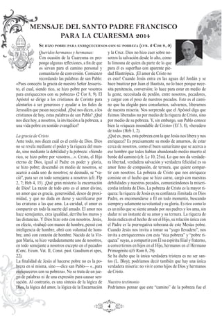 4
Queridos hermanos y hermanas:
Con ocasión de la Cuaresma os pro-
pongo algunas reﬂexiones, a ﬁn de que
os sirvan para el camino personal y
comunitario de conversión. Comienzo
recordando las palabras de san Pablo:
«Pues conocéis la gracia de nuestro Señor Jesucris-
to, el cual, siendo rico, se hizo pobre por vosotros
para enriqueceros con su pobreza» (2 Cor 8, 9). El
Apóstol se dirige a los cristianos de Corinto para
alentarlos a ser generosos y ayudar a los ﬁeles de
Jerusalén que pasan necesidad. ¿Qué nos dicen, a los
cristianos de hoy, estas palabras de san Pablo? ¿Qué
nos dice hoy, a nosotros, la invitación a la pobreza, a
una vida pobre en sentido evangélico?
La gracia de Cristo
Ante todo, nos dicen cuál es el estilo de Dios. Dios
no se revela mediante el poder y la riqueza del mun-
do, sino mediante la debilidad y la pobreza: «Siendo
rico, se hizo pobre por vosotros…». Cristo, el Hijo
eterno de Dios, igual al Padre en poder y gloria,
se hizo pobre; descendió en medio de nosotros, se
acercó a cada uno de nosotros; se desnudó, se “va-
ció”, para ser en todo semejante a nosotros (cfr. Flp
2, 7; Heb 4, 15). ¡Qué gran misterio la encarnación
de Dios! La razón de todo esto es el amor divino,
un amor que es gracia, generosidad, deseo de proxi-
midad, y que no duda en darse y sacriﬁcarse por
las criaturas a las que ama. La caridad, el amor es
compartir en todo la suerte del amado. El amor nos
hace semejantes, crea igualdad, derriba los muros y
las distancias. Y Dios hizo esto con nosotros. Jesús,
en efecto, «trabajó con manos de hombre, pensó con
inteligencia de hombre, obró con voluntad de hom-
bre, amó con corazón de hombre. Nacido de la Vir-
gen María, se hizo verdaderamente uno de nosotros,
en todo semejante a nosotros excepto en el pecado»
(Conc. Ecum. Vat. II, Const. past. Gaudium et spes,
22).
La ﬁnalidad de Jesús al hacerse pobre no es la po-
breza en sí misma, sino —dice san Pablo— «...para
enriqueceros con su pobreza». No se trata de un jue-
go de palabras ni de una expresión para causar sen-
sación. Al contrario, es una síntesis de la lógica de
Dios, la lógica del amor, la lógica de la Encarnación
MENSAJE DEL SANTO PADRE FRANCISCO
PARA LA CUARESMA 2014
SE HIZO POBRE PARA ENRIQUECERNOS CON SU POBREZA (CFR. 2 COR 8, 9)
y la Cruz. Dios no hizo caer sobre no-
sotros la salvación desde lo alto, como
la limosna de quien da parte de lo que
para él es superﬂuo con aparente pie-
dad ﬁlantrópica. ¡El amor de Cristo no
es esto! Cuando Jesús entra en las aguas del Jordán y se
hace bautizar por Juan el Bautista, no lo hace porque nece-
sita penitencia, conversión; lo hace para estar en medio de
la gente, necesitada de perdón, entre nosotros, pecadores,
y cargar con el peso de nuestros pecados. Este es el cami-
no que ha elegido para consolarnos, salvarnos, liberarnos
de nuestra miseria. Nos sorprende que el Apóstol diga que
fuimos liberados no por medio de la riqueza de Cristo, sino
por medio de su pobreza. Y, sin embargo, san Pablo conoce
bien la «riqueza insondable de Cristo» (Ef 3, 8), «heredero
de todo» (Heb 1, 2).
¿Qué es, pues, esta pobreza con la que Jesús nos libera y nos
enriquece? Es precisamente su modo de amarnos, de estar
cerca de nosotros, como el buen samaritano que se acerca a
ese hombre que todos habían abandonado medio muerto al
borde del camino (cfr. Lc 10, 25ss). Lo que nos da verdade-
ra libertad, verdadera salvación y verdadera felicidad es su
amor lleno de compasión, de ternura, que quiere compar-
tir con nosotros. La pobreza de Cristo que nos enriquece
consiste en el hecho que se hizo carne, cargó con nuestras
debilidades y nuestros pecados, comunicándonos la miseri-
cordia inﬁnita de Dios. La pobreza de Cristo es la mayor ri-
queza: la riqueza de Jesús es su conﬁanza ilimitada en Dios
Padre, es encomendarse a Él en todo momento, buscando
siempre y solamente su voluntad y su gloria. Es rico como lo
es un niño que se siente amado por sus padres y los ama, sin
dudar ni un instante de su amor y su ternura. La riqueza de
Jesús radica en el hecho de ser el Hijo, su relación única con
el Padre es la prerrogativa soberana de este Mesías pobre.
Cuando Jesús nos invita a tomar su “yugo llevadero”, nos
invita a enriquecernos con esta “rica pobreza” y “pobre ri-
queza” suyas, a compartir con Él su espíritu ﬁlial y fraterno,
a convertirnos en hijos en el Hijo, hermanos en el Hermano
Primogénito (cfr Rom 8, 29).
Se ha dicho que la única verdadera tristeza es no ser san-
tos (L. Bloy); podríamos decir también que hay una única
verdadera miseria: no vivir como hijos de Dios y hermanos
de Cristo.
Nuestro testimonio
Podríamos pensar que este “camino” de la pobreza fue el
 