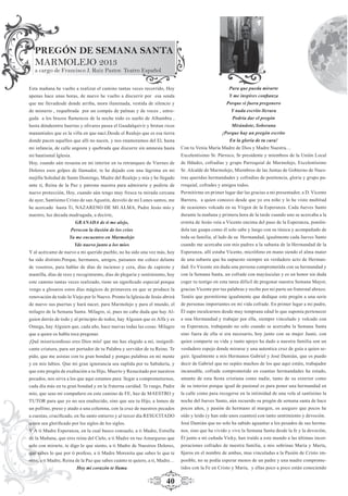 40
PREGÓN DE SEMANA SANTA
MARMOLEJO 2013
a cargo de Francisco J. Ruiz Pastor. Teatro Español
Esta mañana he vuelto a realizar el camino tantas veces recorrido, Hoy
apenas hace unas horas, de nuevo he vuelto a discurrir por esa senda
que me llevadesde donde arriba, mora iluminada, vestida de silencio y
de misterio , requebrada por un compás de palmas y de voces , entre-
gada a los brazos ﬂamencos de la noche todo es sueño de Alhambra ,
hasta dóndeentre huertas y olivares pasea el Guadalquivir y brotan ricos
manantiales que es la villa en que nací.Desde el Realejo que es esa tierra
donde pacen aquellos que allí no nacen, y nos enamoramos del El, hasta
mi infancia, de calle angosta y quebrada que discurre sin amnesia hasta
mi bautismal Iglesia.
Hoy, cuando aún resuena en mi interior en tu retranqueo de Viernes de
Dolores esos golpes de llamador, te he dejado con una lágrima en mi
mejilla Soledad de Santo Domingo, Madre del Realejo y mía y he llegado
ante ti, Reina de la Paz y patrona nuestra para admirarte y pedirte de
nuevo protección, Hoy, cuando aún tengo muy fresca tu mirada cercana
de ayer, Santísimo Cristo de san Agustín, desvelo de mi Lunes santos, me
he acercado hasta Ti, NAZARENO DE MI ALMA, Padre Jesús mío y
nuestro, luz decada madrugada, a decirte,
GRANADA de ti me alejo,
Perocon la ilusión de los críos
Ya me encuentro en Marmolejo
Yde nuevo junto a los míos
Y al acércame de nuevo a mi querido pueblo, no ha sido una vez más, hoy
ha sido distinto.Porque, hermanos, amigos, paisanos me coloco delante
de vosotros, para hablar de días de incienso y cera, días de capirote y
mantilla, días de rezo y recogimiento, días de plegaria y sentimiento, hoy
este camino tantas veces realizado, tiene un signiﬁcado especial porque
vengo a glosaros estos días mágicos de primavera en que se produce la
renovación de todo lo Viejo por lo Nuevo. Pronto la Iglesia de Jesús abrirá
de nuevo sus puertas y hará nacer, para Marmolejo y para el mundo, el
milagro de la Semana Santa. Milagro, sí, pues no cabe duda que hay Al-
guien detrás de todo y al principio de todos, hay Alguien que es Alfa y es
Omega, hay Alguien que, cada año, hace nuevas todas las cosas. Milagro
que a quien os habla toca pregonar.
¡Qué misericordioso eres Dios mío! que me has elegido a mí, insigniﬁ-
cante criatura, para ser portador de tu Palabra y servidor de tu Reino. Te
pido, que me asistas con tu gran bondad y pongas palabras en mi mente
y en mis labios. Que mi gran ignorancia sea suplida por tu Sabiduría, y
que este pregón de exaltación a tu Hijo, Muerto y Resucitado por nuestros
pecados, nos sirva a los que aquí estamos para llegar a comprometernos,
cada día más en tu gran bondad y en la fraterna caridad. Te ruego, Padre
mío, que seas mi compañero en este camino de FE, haz de MAESTRO y
TUTOR para que yo no sea enaltecido, sino que sea tu Hijo, a lomos de
un pollino, preso y atado a una columna, con la cruz de nuestros pecados
a cuestas, cruciﬁcado, en Su santo entierro y al tercer día RESUCITADO
quien sea gloriﬁcado por los siglos de los siglos.
Y A ti Madre Esperanza, en la cual busco consuelo, a ti Madre, Estrella
de la Mañana, que eres reina del Cielo, a ti Madre en tus Amarguras que
solo con mirarte, te digo lo que siento, a ti Madre de Nuestros Dolores,
que sabes lo que por ti profeso, a ti Madre Morenita que sabes lo que te
rezo, a ti Madre, Reina de la Paz que sabes cuánto te quiero, a ti, Madre…
Hoy mi corazón te llama
Para que pueda mirarte
Y me inspires conﬁanza
Porque si fuera pregonero
Y nada escrito llevara
Podría dar el pregón
Mirándote, Soberana
¡Porque hay un pregón escrito
En la gloria de tu cara!
Con tu Venia María Madre de Dios y Madre Nuestra…
Excelentísimo Sr. Párroco, Sr presidente y miembros de la Unión Local
de Hdades, cofradías y grupo Parroquial de Marmolejo, Excelentísimo
Sr. Alcalde de Marmolejo, Miembros de las Juntas de Gobierno de Nues-
tras queridas hermandades y cofradías de penitencia, gloria y grupo pa-
rroquial, cofrades y amigos todos.
Permitirme en primer lugar dar las gracias a mi presentador, a D. Vicente
Barrera, a quien conozco desde que yo era niño y lo he visto multitud
de ocasiones volcado en su Virgen de la Esperanza. Cada Jueves Santo
durante la mañana y primera hora de la tarde cuando uno se acercaba a la
ermita de Jesús veía a Vicente encima del paso de la Esperanza, ponién-
dola tan guapa como él solo sabe y luego con su túnica y acompañado de
toda su familia, al lado de su Hermandad, igualmente cada Jueves Santo
cuando me acercaba con mis padres a la subasta de la Hermandad de la
Esperanza, allí estaba Vicente, micrófono en mano siendo el alma mater
de una subasta que ha supuesto siempre un verdadero acto de Herman-
dad. Es Vicente sin duda una persona comprometida con su hermandad y
con la Semana Santa, un cofrade con mayúsculas y es un honor sin duda
coger tu testigo en esta tarea difícil de pregonar nuestra Semana Mayor,
gracias Vicente por tus palabras y recibe por mi parte un fraternal abrazo.
Tenéis que permitirme igualmente que dedique este pregón a una serie
de personas importantes en mi vida cofrade. En primer lugar a mi padre,
Él supo inculcarnos desde muy temprana edad lo que suponía pertenecer
a una Hermandad y trabajar por ella, siempre vinculado y volcado con
su Esperanza, trabajando no solo cuando se acercaba la Semana Santa
sino fuera de ella si era necesario, hoy junto con su mujer Juani, con
quien comparte su vida y tanto apoyo ha dado a nuestra familia son un
verdadero espejo donde mirarse y una autentica cruz de guía a quien se-
guir. Igualmente a mis Hermanos Gabriel y José Damián, que os puedo
decir de Gabriel que no sepáis muchos de los que aquí estáis, trabajador
incansable, cofrade comprometido en cuantas hermandades ha estado,
amante de esta ﬁesta cristiana como nadie, tanto de su exterior como
de su interior porque igual de pasional es para poner una hermandad en
la calle como para recogerse en la intimidad de una vela al santísimo la
noche del Jueves Santo, aún recuerdo su pregón de semana santa de hace
pocos años, y pasión de hermano al margen, os aseguro que pocos he
oído y leído (y han sido unos cuantos) con tanto sentimiento y devoción.
José Damián que no solo ha sabido aguantar a los pesados de sus herma-
nos, sino que ha vivido y vive la Semana Santa desde la fe y la devoción,
Él junto a mi cuñada Vicky, han traído a este mundo a las últimas incor-
poraciones cofrades de nuestra familia, a mis sobrinas María y Marta,
ﬁjaros en el nombre de ambas, mas vinculadas a la Pasión de Cristo im-
posible, no se podía esperar menos de un padre y una madre comprome-
tidos con la Fe en Cristo y María, y ellas poco a poco están conociendo
 