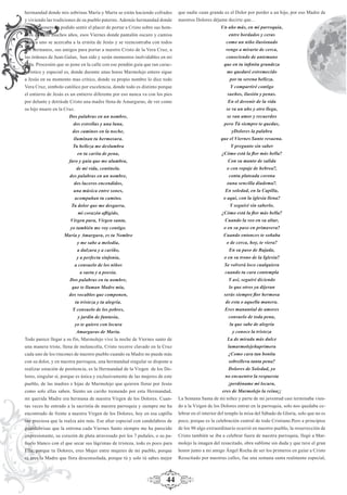 44
hermandad donde mis sobrinas María y Marta se están haciendo cofrades
y viviendo las tradiciones de su pueblo paterno. Además hermandad donde
este pregonero ha podido sentir el placer de portar a Cristo sobre sus hom-
bros durante muchos años, esos Viernes donde pantalón oscuro y camisa
blanca uno se acercaba a la ermita de Jesús y se reencontraba con todos
sus hermanos, sus amigos para portar a nuestro Cristo de la Vera Cruz, a
las órdenes de Juan Galan, han sido y serán momentos inolvidables en mi
vida. Procesión que se pone en la calle con ese pendón guía que tan carac-
terístico y especial es, donde durante unas horas Marmolejo entero sigue
a Jesús en su momento mas crítico, donde su propio nombre lo dice todo
Vera Cruz, símbolo católico por excelencia, donde todo es distinto porque
el entierro de Jesús es un entierro diferente por eso nunca va con los pies
por delante y detrásde Cristo una madre llena de Amarguras, de ver como
su hijo muere en la Cruz.
Dos palabras en un nombre,
dos estrellas y una luna,
dos caminos en la noche,
iluminan tu hermosura.
Tu belleza me deslumbra
en tu carita de pena,
faro y guía que me alumbra,
de mi vida, centinela.
dos palabras en un nombre,
dos luceros encendidos,
una música entre sones,
acompañan tu camino.
Tu dolor que me desgarra,
mi corazón aﬂigido,
Virgen pura, Virgen santa,
yo también me voy contigo.
María y Amargura, es tu Nombre
y me sabe a melodía,
a dulzura y a cariño,
y a perfecta sinfonía,
a consuelo de los niños
a saeta y a poesía.
Dos palabras en tu nombre,
que te llaman Madre mía,
dos vocablos que componen,
tu tristeza y tu alegría.
Y consuelo de los pobres,
y jardín de fantasía,
yo te quiero con locura
Amarguras de María.
Todo parece llegar a su fín, Marmolejo vive la noche de Viernes santo de
una manera triste, llena de melancolía, Cristo recorre clavado en la Cruz
cada uno de los rincones de nuestro pueblo cuando su Madre no puede más
con su dolor, y en nuestra parroquia, una hermandad singular se dispone a
realizar estación de penitencia, es la Hermandad de la Virgen de los Do-
lores, singular sí, porque es única y exclusivamente de las mujeres de este
pueblo, de las madres e hijas de Marmolejo que quieren llorar por Jesús
como solo ellas saben. Siento un cariño tremendo por esta Hermandad,
mi querida Madre era hermana de nuestra Virgen de los Dolores. Cuan-
tas veces he entrado a la sacristía de nuestra parroquia y siempre me ha
encontrado de frente a nuestra Virgen de los Dolores, hoy en esa capilla
tan preciosa que la realza aún más. Ese altar especial con candelabros de
guardabrisas que la entrona cada Viernes Santo siempre me ha parecido
impresionante, su corazón de plata atravesado por los 7 puñales, o su pa-
ñuelo blanco con el que secar sus lágrimas de tristeza, todo es poco para
Ella, porque tu Dolores, eres Mujer entre mujeres de mi pueblo, porque
tú eres la Madre que llora desconsolada, porque tú y solo tú sabes mejor
que nadie cuan grande es el Dolor por perder a un hijo, por eso Madre de
nuestros Dolores déjame decirte que…
Un año más, en mi parroquia,
entre bordados y ceras
como un niño ilusionado
vengo a mirarte de cerca,
conociendo de antemano
que en tu inﬁnita grandeza
me quedaré estremecido
por tu serena belleza.
Y compartiré contigo
sueños, ilusión y penas.
En el devenir de la vida
se va un año y otro llega,
se van amor y recuerdos
pero Tú siempre te quedas,
yDolores la palabra
que el Viernes Santo resuena.
Y pregunto sin saber
¿Cómo está la ﬂor más bella?
Con su manto de salida
o con ropaje de hebrea?,
contu plateada corona
ouna sencilla diadema?.
En soledad, en la Capilla,
o aquí, con la iglesia llena?
Y seguiré sin saberlo,
¿Cómo está la ﬂor más bella?
Cuando la veo en su altar,
o en su paso en primavera?
Cuando entonces te soñaba
o de cerca, hoy, te viera?
En su paso de Bajada,
o en su trono de la Iglesia?
Se volverá loco cualquiera
cuando tu cara contempla
Y así, seguiré diciendo
lo que otros ya dijeran
serás siempre ﬂor hermosa
de esta o aquella manera.
Eres manantial de amores
consuelo de toda pena,
la que sabe de alegría
y conoce la tristeza
La de mirada más dulce
lamarmolejeñaprimera
¿Como cara tan bonita
sobrelleva tanta pena?
Dolores de Soledad, yo
no encuentro la respuesta
¡perdóname mi locura,
eres de Marmolejo la reina¡¡
La Semana Santa de mi niñez y parte de mi juventud casi terminaba vien-
do a la Virgen de los Dolores entrar en la parroquia, solo nos quedaba ce-
lebrar en el interior del templo la misa del Sábado de Gloria, solo que no es
poco, porque es la celebración central de todo Cristiano.Pero a principios
de los 90 algo extraordinario ocurrió en nuestro pueblo, la resurrección de
Cristo también se iba a celebrar fuera de nuestra parroquia, llegó a Mar-
molejo la imagen del resucitado, obra sublime sin duda y que tuve el gran
honor junto a mi amigo Ángel Rocha de ser los primeros en guiar a Cristo
Resucitado por nuestras calles, fue una semana santa realmente especial,
 