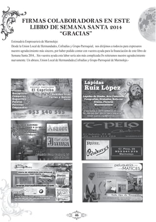 46
Estimado/a Empresario/a de Marmolejo:
Desde la Union Local de Hermandades, Cofradías y Grupo Parroquial, nos dirijimos a todos/as para expresaros
nuestro agradecimiento más sincero, por haber podido contar con vuestra ayuda para la ﬁnanciación de este libro de
Semana Santa 2014, . Sin vuestra ayuda esta labor sería aún más complicada.Os reiteramos nuestro agradecimiento
nuevamente. Un abrazo, Union Local de Hermandades,Cofradías y Grupo Parroquial de Marmolejo.-
FIRMAS COLABORADORAS EN ESTE
LIBRO DE SEMANA SANTA 2014
“GRACIAS”
 