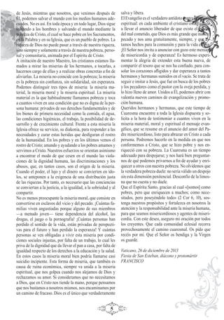 5
de Jesús, mientras que nosotros, que venimos después de
Él, podemos salvar el mundo con los medios humanos ade-
cuados. No es así. En toda época y en todo lugar, Dios sigue
salvando a los hombres y salvando el mundo mediante la
pobreza de Cristo, el cual se hace pobre en los Sacramentos,
en la Palabra y en su Iglesia, que es un pueblo de pobres. La
riqueza de Dios no puede pasar a través de nuestra riqueza,
sino siempre y solamente a través de nuestra pobreza, perso-
nal y comunitaria, animada por el Espíritu de Cristo.
A imitación de nuestro Maestro, los cristianos estamos lla-
mados a mirar las miserias de los hermanos, a tocarlas, a
hacernos cargo de ellas y a realizar obras concretas a ﬁn de
aliviarlas. La miseria no coincide con la pobreza; la miseria
es la pobreza sin conﬁanza, sin solidaridad, sin esperanza.
Podemos distinguir tres tipos de miseria: la miseria ma-
terial, la miseria moral y la miseria espiritual. La miseria
material es la que habitualmente llamamos pobreza y toca
a cuantos viven en una condición que no es digna de la per-
sona humana: privados de sus derechos fundamentales y de
los bienes de primera necesidad como la comida, el agua,
las condiciones higiénicas, el trabajo, la posibilidad de de-
sarrollo y de crecimiento cultural. Frente a esta miseria la
Iglesia ofrece su servicio, su diakonia, para responder a las
necesidades y curar estas heridas que desﬁguran el rostro
de la humanidad. En los pobres y en los últimos vemos el
rostro de Cristo; amando y ayudando a los pobres amamos y
servimos a Cristo. Nuestros esfuerzos se orientan asimismo
a encontrar el modo de que cesen en el mundo las viola-
ciones de la dignidad humana, las discriminaciones y los
abusos, que, en tantos casos, son el origen de la miseria.
Cuando el poder, el lujo y el dinero se convierten en ído-
los, se anteponen a la exigencia de una distribución justa
de las riquezas. Por tanto, es necesario que las conciencias
se conviertan a la justicia, a la igualdad, a la sobriedad y al
compartir.
No es menos preocupante la miseria moral, que consiste en
convertirse en esclavos del vicio y del pecado. ¡Cuántas fa-
milias viven angustiadas porque alguno de sus miembros
—a menudo joven— tiene dependencia del alcohol, las
drogas, el juego o la pornografía! ¡Cuántas personas han
perdido el sentido de la vida, están privadas de perspecti-
vas para el futuro y han perdido la esperanza! Y cuántas
personas se ven obligadas a vivir esta miseria por condi-
ciones sociales injustas, por falta de un trabajo, lo cual les
priva de la dignidad que da llevar el pan a casa, por falta de
igualdad respecto de los derechos a la educación y la salud.
En estos casos la miseria moral bien podría llamarse casi
suicidio incipiente. Esta forma de miseria, que también es
causa de ruina económica, siempre va unida a la miseria
espiritual, que nos golpea cuando nos alejamos de Dios y
rechazamos su amor. Si consideramos que no necesitamos
a Dios, que en Cristo nos tiende la mano, porque pensamos
que nos bastamos a nosotros mismos, nos encaminamos por
un camino de fracaso. Dios es el único que verdaderamente
salva y libera.
El Evangelio es el verdadero antídoto contra la miseria
espiritual: en cada ambiente el cristiano está llamado
a llevar el anuncio liberador de que existe el perdón
del mal cometido, que Dios es más grande que nuestro
pecado y nos ama gratuitamente, siempre, y que es-
tamos hechos para la comunión y para la vida eterna.
¡El Señor nos invita a anunciar con gozo este mensaje
de misericordia y de esperanza! Es hermoso experi-
mentar la alegría de extender esta buena nueva, de
compartir el tesoro que se nos ha conﬁado, para con-
solar los corazones aﬂigidos y dar esperanza a tantos
hermanos y hermanas sumidos en el vacío. Se trata de
seguir e imitar a Jesús, que fue en busca de los pobres
y los pecadores como el pastor con la oveja perdida, y
lo hizo lleno de amor. Unidos a Él, podemos abrir con
valentía nuevos caminos de evangelización y promo-
ción humana.
Queridos hermanos y hermanas, que este tiempo de
Cuaresma encuentre a toda la Iglesia dispuesta y so-
lícita a la hora de testimoniar a cuantos viven en la
miseria material, moral y espiritual el mensaje evan-
gélico, que se resume en el anuncio del amor del Pa-
dre misericordioso, listo para abrazar en Cristo a cada
persona. Podremos hacerlo en la medida en que nos
conformemos a Cristo, que se hizo pobre y nos en-
riqueció con su pobreza. La Cuaresma es un tiempo
adecuado para despojarse; y nos hará bien preguntar-
nos de qué podemos privarnos a ﬁn de ayudar y enri-
quecer a otros con nuestra pobreza. No olvidemos que
la verdadera pobreza duele: no sería válido un despojo
sin esta dimensión penitencial. Desconfío de la limos-
na que no cuesta y no duele.
Que el Espíritu Santo, gracias al cual «[somos] como
pobres, pero que enriquecen a muchos; como nece-
sitados, pero poseyéndolo todo» (2 Cor 6, 10), sos-
tenga nuestros propósitos y fortalezca en nosotros la
atención y la responsabilidad ante la miseria humana,
para que seamos misericordiosos y agentes de miseri-
cordia. Con este deseo, aseguro mi oración por todos
los creyentes. Que cada comunidad eclesial recorra
provechosamente el camino cuaresmal. Os pido que
recéis por mí. Que el Señor os bendiga y la Virgen
os guarde.
Vaticano, 26 de diciembre de 2013
Fiesta de San Esteban, diácono y protomártir
FRANCISCO
 